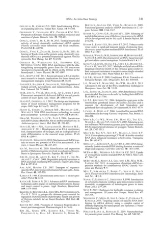 GHILDIYAL M., ZAMORE P.D. 2009. Small silencing RNAs:
an expanding universe. Nature Rev. Genet. 10: 94-108.
GHORMADE V., DESHPANDE M.V., PAKNIKAR K.M. 2011.
Perspectives for nano-biotechnology enabled protection and
nutrition of plants. Biotech. Adv. 29: 792-803.
GONG L., CHEN Y., HU Z., HU M. 2013. Testing insecticidal
activity of novel chemically synthesized siRNA against
Plutella xylostella under laboratory and field conditions.
PLoS ONE 8: e62990.
GONG L., YANG X., ZHANG B., ZHONG G., HU M. 2011. Si-
lencing of Rieske iron-sulfur protein using chemically syn-
thesised siRNA as a potential biopesticide against Plutella
xylostella. Pest Manag. Sci. 67: 514-520.
GRIEBLER M., WESTERLUND S.A., HOFFMANN K.H.,
MEYERING-VOS M. 2008. RNA interference with the alla-
toregulating neuropeptide genes from the fall armyworm
Spodoptera frugiperda and its effects on the JH titer in the
hemolymph. J. Insect Physiol. 54: 997-1007.
GU L., KNIPPLE D.C. 2013. Recent advances in RNA interfer-
ence research in insects: implications for future insect pest
management strategies. Crop Protection 45: 36-40.
HAKIM R.S., BALDWIN K., SMAGGHE G., 2010. Regulation of
midgut growth, development, and metamorphosis. Annu.
Rev. Entomol. 55: 593-608.
HE B., CHU Y., YIN M., MÜLLEN K., AN C., SHEN J. 2013.
Fluorescent nanoparticle delivered dsRNA toward genetic
control of insect pests. Adv. Mater. 25: 4580-4584.
HEAD G.P., GREENPLATE J. 2012. The design and implemen-
tation of insect resistance management programs for Bt
crops. GM Crops & Food 3: 144-153.
HEATH G., CHILDS D., DOCKER M.F., MCCAULEY D.W.,
WHYARD S. 2014. RNA interference technology to control
pest sea lampreys– aproofof concept. PloSONE 9:e88387.
HIRAI M., TERENIUS O., LI W., FAYE I. 2004. Baculovirus
and dsRNA induce Hemolin, but no antibacterial activity, in
Antheraea pernyi. Insect. Mol. Biol. 13: 399-405.
HUNT J.H., MUTTI N.S., HAVUKAINEN H., HENSHAW M.T.,
AMDAM G.V. 2011. Development of an RNA interference
tool, characterization of its target, and an ecological test of
caste differentiation in the eusocial wasp polistes. PLoS
ONE 6: e26641.
HUVENNE H., SMAGGHE G. 2010. Mechanisms of dsRNA up-
take in insects and potential of RNAi for pest control: A re-
view. J. Insect Physiol. 56: 227-235.
IGA M., SMAGGHE G. 2010. Identification and expression
profile of Halloween genes involved in ecdysteroid biosyn-
thesis in Spodoptera littoralis. Peptides 31: 456-467.
JERE D., JIANG H., AROTE R., KIM Y., CHOI Y., CHO M.,
AKAIKE T., CHO C. 2009. Degradable polyethylenimines as
DNA and small interfering RNA carriers. Expert Opin. Drug
Del. 6: 827-834.
JOSE A.M., HUNTER C.P. 2007. Transport of sequence-
specific RNA interference information between cells. Annu.
Rev. Genet. 41: 305-330.
KAREIVA P. 1999. Coevolutionary arms races: Is victory pos-
sible? PNAS 96: 8-10.
KATOCH R. THAKUR N. 2013. Advances in RNA interference
technology and its impact on nutritional improvement, disease
and insect control in plants. Appl. Biochem. Biotechnol.
169: 1579-1605.
KHAJURIA C.,BUSCHMAN L.L.,CHEN M-S.,MUTHUKRISHNAN S.,
ZHU K.Y. 2010. A gut-specific chitinase gene essential for
regulation of chitin content of peritrophic matrix and growth
of Ostrinia nubilalis larvae. Insect Biochem. Mol. Biol. 40:
621-629.
KHATER H.F. 2012. Prospects of botanical biopesticides in
insect pest management. Pharmacologia 3: 641-656.
KIM J.K., GABEL H.W., KAMATH R.S., TEWARI M.,
PASQUINELLI A., RUAL J-F., KENNEDY S., DYBBS M.,
BERTIN N., KAPLAN J.M., VIDAL M., RUVKUN G. 2005.
Functional genomic analysis of RNA interference in C. ele-
gans. Science 308: 1164-1167.
KUMAR M., GUPTA G.P., RAJAM M.V. 2009. Silencing of
acetylcholinesterase gene of Helicoverpa armigera by siRNA
affects larval growth and its life cycle. J. Insect Physiol. 55:
273-278.
KUMAR P., PANDIT S.S., BALDWIN I.T. 2012. Tobacco rattle
virus vector: a rapid and transient means of silencing Man-
duca sexta genes by plant mediated RNA Interference. PLoS
ONE 7: e31347.
KUMAR A.,WANG S.,OU R.,SAMRAKANDI M.,BEERNTSEN B.T.,
SAYRE R.T. 2013. Development of an RNAi based microal-
gal larvicide tocontrol mosquitoes. Malaria WorldJ. 4: 1-7.
KUNG Y.J., LIN S.S., HUANG Y.L., CHEN T.C., HARISH S.S.,
CHUA N.H., YEH S.D. 2012. Multiple artificial microRNAs
targeting conserved motifs of the replicase gene confer ro-
bust transgenic resistance to negative-sense single-stranded
RNA plant virus. Mol. Plant Pathol. 13: 303-317.
LEE S.K., KUMAR P. 2009. Conditional RNAi: Towards a si-
lent gene therapy. Adv. Drug Deliv. Rev. 61: 650-664.
LI J., WANG X.P., WANG M.Q., MA W.H., HUA H.X. 2013.
Advances in the use of the RNA interference technique in
Hemiptera. Insect Sci. 20: 31-39.
LI X., ZHANG M., ZHANG H. 2011. RNA Interference of four
genes in adult Bactrocera dorsalis by feeding their dsRNAs.
PLoS ONE 6: e17788.
LIU P.Z., KAUFMAN T.C. 2004. Krüppel is a gap gene in the
intermediate germband insect Oncopeltus fasciatus and is
required for development of both blastoderm and
germband-derived segments. Development 131: 4567-4579.
LYNCH J. A., DESPLAN C. 2006. A method for parental RNA
interference in the wasp Nasonia vitripennis. Nat. Protoc. 1:
486-494.
MAO Y.B., CAI W.J., WANG J.W., HONG G.J., TAO X.Y.,
WANG L.J., HUANG Y.P., CHEN X.Y. 2007. Silencing a cot-
ton bollworm P450 monooxygenase gene by plant-mediated
RNAi impairs larval tolerance of gossypol. Nature Biotech-
nol. 25: 1307-1313.
MAO Y.B., TAO X.Y., XUE X.Y., WANG L.J., CHEN X.Y.
2011. Cotton plants expressing CYP6AE14 double-stranded
RNA show enhanced resistance to bollworms. Transgenic
Res. 20: 665-673.
MASLIAH G., BARRAUD P., ALLAIN FH-T. 2013. RNA recog-
nition by double-stranded RNA binding domains: a matter of
shape and sequence. Cell Mol. Life Sci. 70: 1875-1895.
MCEWAN D.L., WEISMAN A.S. HUNTER C.P. 2012. Uptake
of extracellular double-stranded RNA by SID-2. Mol. Cell.
47: 746-754.
MCINTYRE G.J., ARNDT A.J., GILLESPIE K.M., MAK W.M.,
FANNING G.C. 2011. A comparison of multiple shRNA ex-
pression methods for combinatorial RNAi. Genetic Vac-
cines and Therapy 9: 9.
MITO T., NAKAMURA T., BANDO T., OHUCHI H., NOJI S.
2011. The advent of RNA interference in Entomology. Ento-
mol. Sci. 14: 1-8.
NAPOLI C., ELEMIEUX C., JORGENSEN R.1990. Introduction
of a chimeric chalcone synthase gene into petunia results in
reversible co-suppression of homologous genes in trans.
Plant Cell 2: 279-289.
NEVE P. 2007. Challenges for herbicide resistance evolution
and management: 50 years after Harper. Weed Res. 47:
365-369.
NISHIMURA Y., MIEDA H., ISHII J., OGINO C., FUJIWARA T.,
KONDO A. 2013. Targeting cancer cell-specific RNA inter-
ference by siRNA delivery using a complex carrier of
affibody-displaying bio-nanocapsules and liposomes. J. Nano-
biotechnology 11: 19.
PÉREZ-DE-LUQUE A., RUBIALES D. 2009. Nanotechnology
for parasitic plant control. Pest Manag. Sci. 65: 540-545.
RNAi: An Arms Race Strategy 341
 