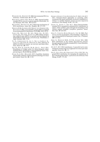 WHANGBO J.S., HUNTER C.P. 2008. Environmental RNA in-
terference. Trends Genet. 24: 297-305.
WHYARD S., SINGH A.D., WONG S. 2009. Ingested double-
stranded RNAs can act as species-specific insecticides. In-
sect Biochem. Mol. Biol. 39: 824-832.
WILSON R.C., DOUDNA J.A. 2013. Molecular mechanisms of
RNA interference. Annu. Rev. Biophys. 42: 217-239.
WINSTON W.M., SUTHERLIN M., WRIGHT A.J., FEINBERG E.H.,
HUNTER C.P. 2007. Caenorhabditis elegans SID-2 is required
forenvironmentalRNAinterference.PNAS104:10565-10570.
YANG Z.X., WEN L.Z., WU Q.J., WANG S.L., XU B.Y.,
CHANG X.L, ZHU G.R., ZHANG Y.J. 2009. Effects of injec-
ting cadherin gene dsRNA on growth and development in
diamondback moth Plutella xylostella (Lep.: Plutellidae). J.
Appl. Entomol. 133: 75-81.
YU N., CHRISTIAENS O., LIU J., NIU J., CAPPELLE K.,
CACCIA S., HUVENNE H., SMAGGHE G. 2013. Delivery of
dsRNA for RNAi in insects: an overview and future direc-
tions. Insect Sci. 20: 4-14.
ZHA W., PENG X., CHEN R., DU B., ZHU L., HE G. 2011.
Knockdown of midgut genes by dsrna-transgenic plant-
mediated RNA interference in the hemipteran insect Nila-
parvata lugens. PLoS ONE 6: e20504.
ZHANG H., LI H.C., MIAO X.X. 2013. Feasibility, limitation
and possible solutions of RNAi-based technology for insect
pest control. Insect Sci. 20: 15-30.
ZHANG J.,ZHANG J.,YANG M.,JIA Q.,GUO Y.,MA E.,ZHU K.Y.
2011. Genomics-based approaches to screening carbo-
xylesterase-like genes potentially involved in malathion re-
sistance in oriental migratory locust (Locusta migratoria
manilensis). Pest Manag. Sci.67: 183-190.
ZHANG X., ZHANG J., ZHU K.Y. 2010 Chitosan/double-
stranded RNA nanoparticle-mediated RNA interference to
silence chitin synthase genes through larval feeding in the
African malaria mosquito (Anopheles gambiae). Insect.
Mol. Biol. 19: 683-693.
ZHAO Y., YANG G., WANG-PRUSKI G., YOU M. 2008. Phyl-
lotreta striolata (Coleoptera: Chrysomelidae): Arginine ki-
nase cloning and RNAi-based pest control. Eur. J. Entomol.
105: 815-822.
ZHOU X., WHEELER M.M., OI F.M., SCHARF M.E. 2008.
RNA interference in the termite Reticulitermes flavipes
through ingestion of double-stranded RNA. Insect Biochem.
Mol. Biol. 38: 805-815.
ZHU K.Y. 2013. RNA interference: A powerful tool in ento-
mological research and novel approach for insect pest man-
agement. Insect Sci. 20: 1-3.
ZHU F., XU J., PALLI R., FERGUSON J., PALLI S.R. 2011. In-
gested RNA interference for managing the populations of
the Colorado potato beetle, Leptinotarsa decemlineata. Pest
Manag. Sci.67: 175-182.
RNAi: An Arms Race Strategy 343
 