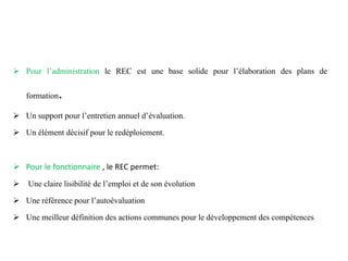  Pour l’administration le REC est une base solide pour l’élaboration des plans de
formation.
 Un support pour l’entretien annuel d’évaluation.
 Un élément décisif pour le redéploiement.
 Pour le fonctionnaire , le REC permet:
 Une claire lisibilité de l’emploi et de son évolution
 Une référence pour l’autoévaluation
 Une meilleur définition des actions communes pour le développement des compétences
 