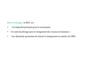 Pour le manager , le REC est :
• Un dispositif pertinent pour le recrutement
• Un outil de pilotage pour le mangement des ressources humaines
• Une démarche qui permet de réussir le changement en matière de GRH
 
