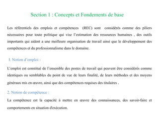 Section 1 : Concepts et Fondements de base
Les référentiels des emplois et compétences (REC) sont considérés comme des piliers
nécessaires pour toute politique qui vise l’estimation des ressources humaines , des outils
importants qui aident a une meilleure organisation de travail ainsi que le développement des
compétences et du professionnalisme dans le domaine.
I. Notion d’emploi :
L’emploi est constitué de l’ensemble des postes de travail qui peuvent être considérés comme
identiques ou semblables du point de vue de leurs finalité, de leurs méthodes et des moyens
généraux mis en œuvre, ainsi que des compétences requises des titulaires .
2. Notion de compétence :
La compétence est la capacité à mettre en œuvre des connaissances, des savoir-faire et
comportements en situation d'exécution.
 