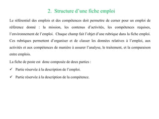 2. Structure d’une fiche emploi
Le référentiel des emplois et des compétences doit permettre de cerner pour un emploi de
référence donné : la mission, les contenus d’activités, les compétences requises,
l’environnement de l’emploi. Chaque champ fait l’objet d’une rubrique dans la fiche emploi.
Ces rubriques permettent d’organiser et de classer les données relatives à l’emploi, aux
activités et aux compétences de manière à assurer l’analyse, le traitement, et la comparaison
entre emplois.
La fiche de poste est donc composée de deux parties :
 Partie réservée à la description de l’emploi.
 Partie réservée à la description de la compétence.
 