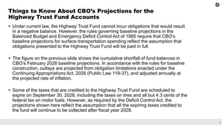 2
▪ Under current law, the Highway Trust Fund cannot incur obligations that would result
in a negative balance. However, the rules governing baseline projections in the
Balanced Budget and Emergency Deficit Control Act of 1985 require that CBO’s
baseline projections for surface transportation spending reflect the assumption that
obligations presented to the Highway Trust Fund will be paid in full.
▪ The figure on the previous slide shows the cumulative shortfall of fund balances in
CBO’s February 2026 baseline projections. In accordance with the rules for baseline
construction, outlays are projected from obligation limitations enacted under the
Continuing Appropriations Act, 2026 (Public Law 119-37), and adjusted annually at
the projected rate of inflation.
▪ Some of the taxes that are credited to the Highway Trust Fund are scheduled to
expire on September 30, 2028, including the taxes on tires and all but 4.3 cents of the
federal tax on motor fuels. However, as required by the Deficit Control Act, the
projections shown here reflect the assumption that all the expiring taxes credited to
the fund will continue to be collected after fiscal year 2028.
Things to Know About CBO’s Projections for the
Highway Trust Fund Accounts
 