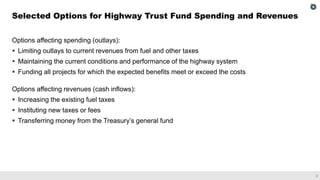 3
Options affecting spending (outlays):
▪ Limiting outlays to current revenues from fuel and other taxes
▪ Maintaining the current conditions and performance of the highway system
▪ Funding all projects for which the expected benefits meet or exceed the costs
Options affecting revenues (cash inflows):
▪ Increasing the existing fuel taxes
▪ Instituting new taxes or fees
▪ Transferring money from the Treasury’s general fund
Selected Options for Highway Trust Fund Spending and Revenues
 
