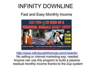 INFINITY DOWNLINE Fast and Easy Monthly Income                http://www.infinitycashformula.com/r/iwantin                  No selling or internet marketing exp. needed             Anyone can use this program to build a passive             residual monthly income thanks to the 2up system 