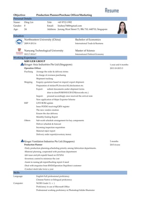 Objective: Production Planner/Purchase Officer/Marketing
Personal Details
Name: Ding Lin Tele: +65 9712-1992
Gender: F Email: lindsey7400@gmail.com
Age: 24 Address: Jurong West Street 71, Blk 710, 640710, Singapore
Eduation
Northeastern University (China) Bachelor of Economics
2009.9-2013.6 International Trade & Business
Nanyang Technological University Master of Science
2013.7-2014.7 International Political Economy
Working Experience
KRUGER GROUP
Kruger Asia Industries Pte Ltd (Singapore) 1 year and 6 months
Operation Officer 2013.10-2015.3
Purchang Arrange the order & delivery terms
In charge of overseas purchasing
Shipment tracking
Shipping Enquiry quotation based on import/ export shipment
Preparation of sticker/PL/invoice/AL/declaration etc.
Export- submit documents under shipment terms
door to door/FOB/SNF/CIF/CFR/exworks etc.)
Import- proceed accordingly once received the arrival note
New application of Major Exporter Scheme
ERP LIVE BOM update
Issue PO/DO receiving/GRN register
The new vendor creation
Ensure the due delivery
Monthly Ending Report
Others Sub-work schedule arrangement for key components
Deliver schedule & forecast
Incoming inspection requisition
Material reject report
Delivery order report(inventory items)
Kruger Ventilation Industries Pte Ltd (Singapore) 5 months
Production Planner 2015.4-now
-Daily production planning,scheduling priority among fabrication departments.
-Material planning, cooperated with purchase department
-Job issue and job expedit based on OCS/SA
-Inventory control to minimize the cost
-Assist in runing job report/backlog report if need
-Deal with enquiries from RND/Operation Dep/direct customer
-Conduct stock take twice a year
Skills
Language: English-Full professional proficiency
Chinese-Native or bilingual proficiency
Computer: NCRE Grade 2 ( c )
Proficiency in use of Microsoft Office
Professional working proficiency in Photoshop/Adobe Illustrator
Resume
 