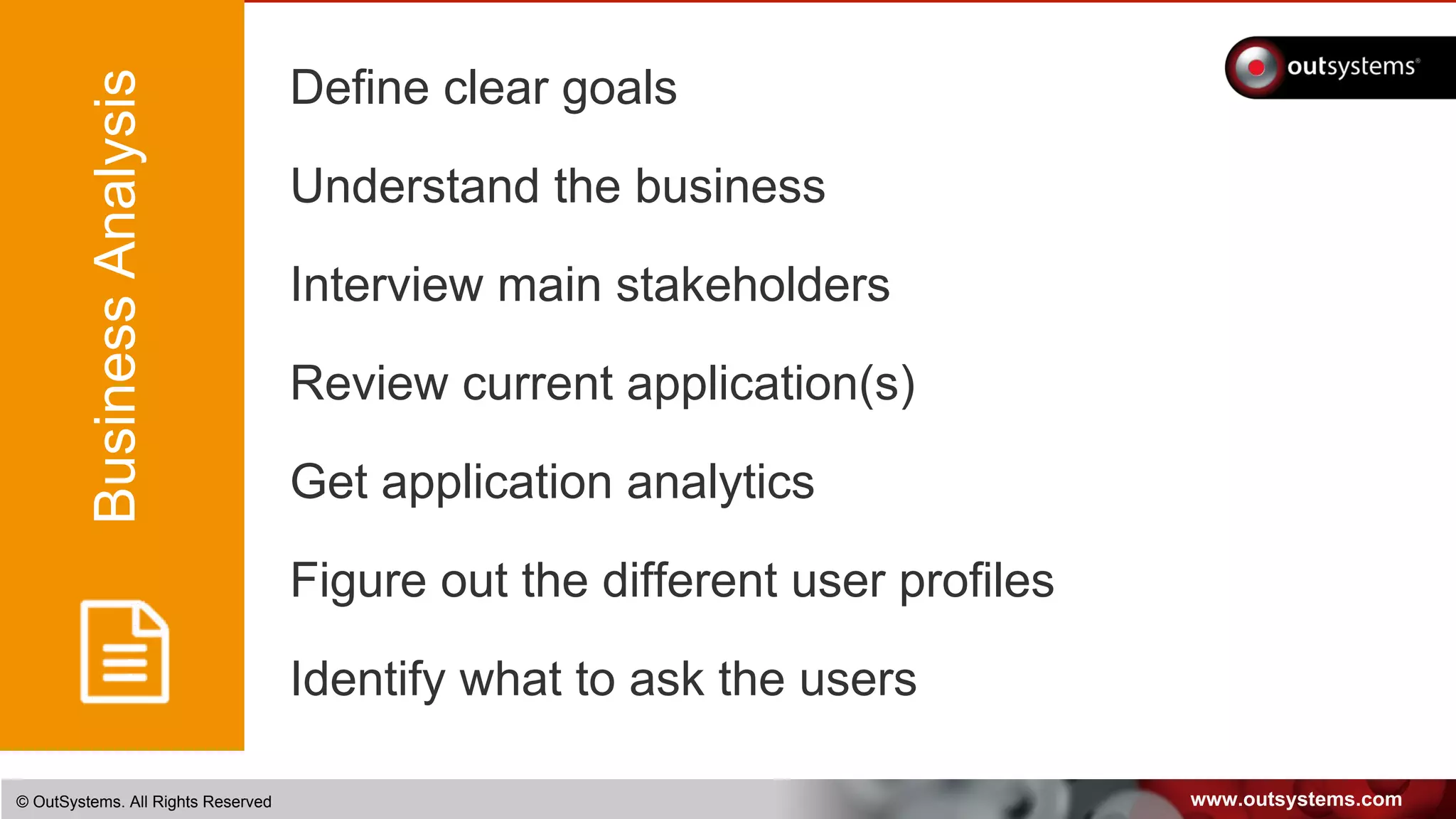 www.outsystems.com© OutSystems. All Rights Reserved
Define clear goals
Understand the business
Interview main stakeholders
Review current application(s)
Get application analytics
Figure out the different user profiles
Identify what to ask the users
BusinessAnalysis
 