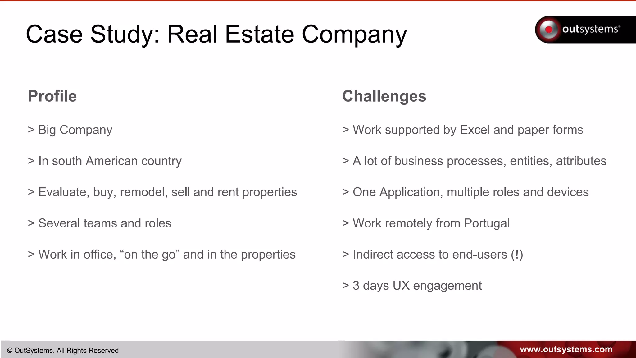 www.outsystems.com© OutSystems. All Rights Reserved
Case Study: Real Estate Company
Profile
> Big Company
> In south American country
> Evaluate, buy, remodel, sell and rent properties
> Several teams and roles
> Work in office, “on the go” and in the properties
Challenges
> Work supported by Excel and paper forms
> A lot of business processes, entities, attributes
> One Application, multiple roles and devices
> Work remotely from Portugal
> Indirect access to end-users (!)
> 3 days UX engagement
 