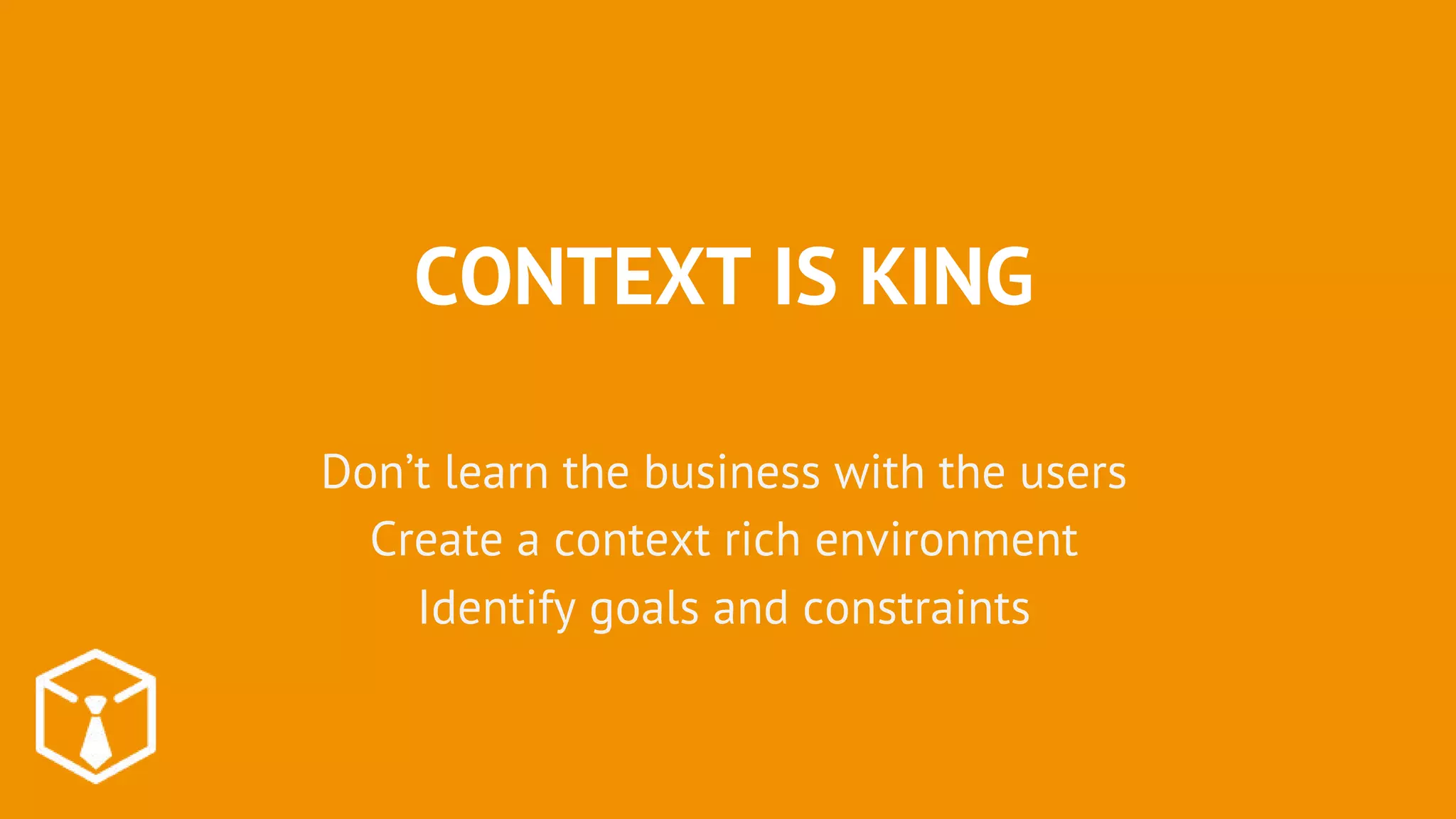 CONTEXT IS KING
Don’t learn the business with the users
Create a context rich environment
Identify goals and constraints
 