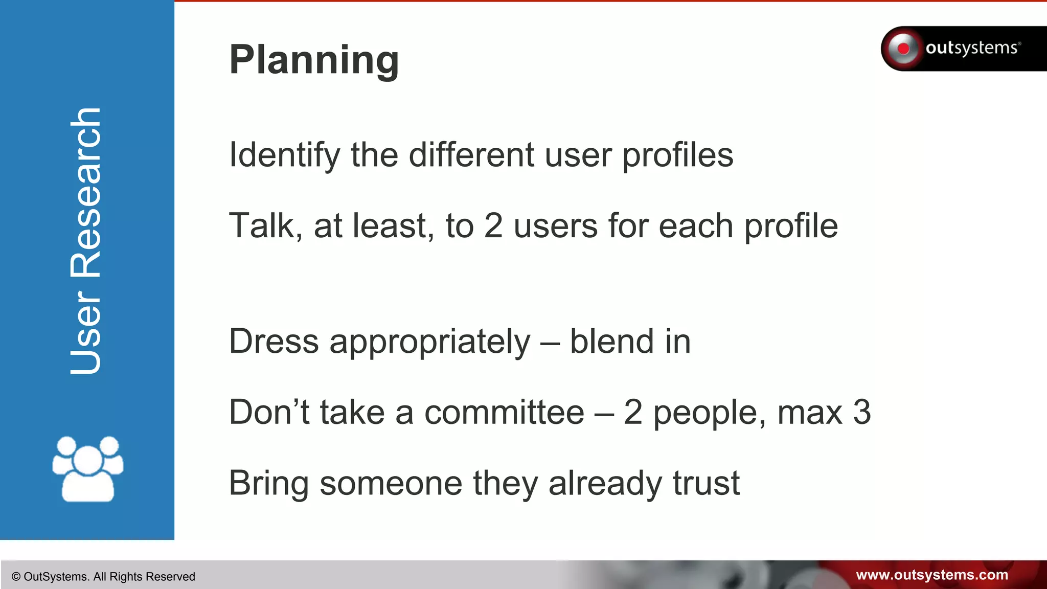 www.outsystems.com© OutSystems. All Rights Reserved
UserResearch
Planning
Identify the different user profiles
Talk, at least, to 2 users for each profile
Dress appropriately – blend in
Don’t take a committee – 2 people, max 3
Bring someone they already trust
 