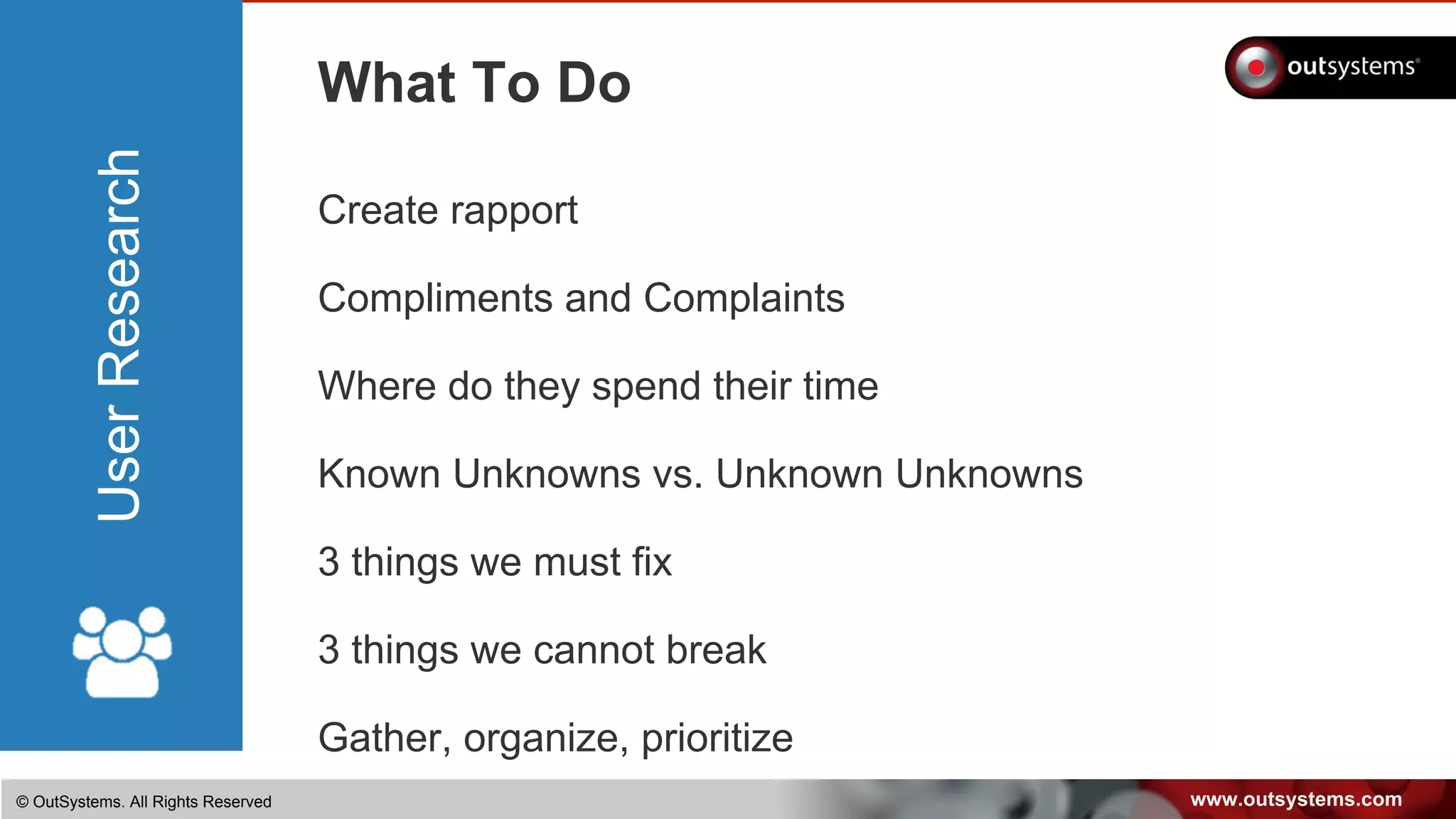 www.outsystems.com© OutSystems. All Rights Reserved
UserResearch
What To Do
Create rapport
Compliments and Complaints
Where do they spend their time
Known Unknowns vs. Unknown Unknowns
3 things we must fix
3 things we cannot break
Gather, organize, prioritize
 