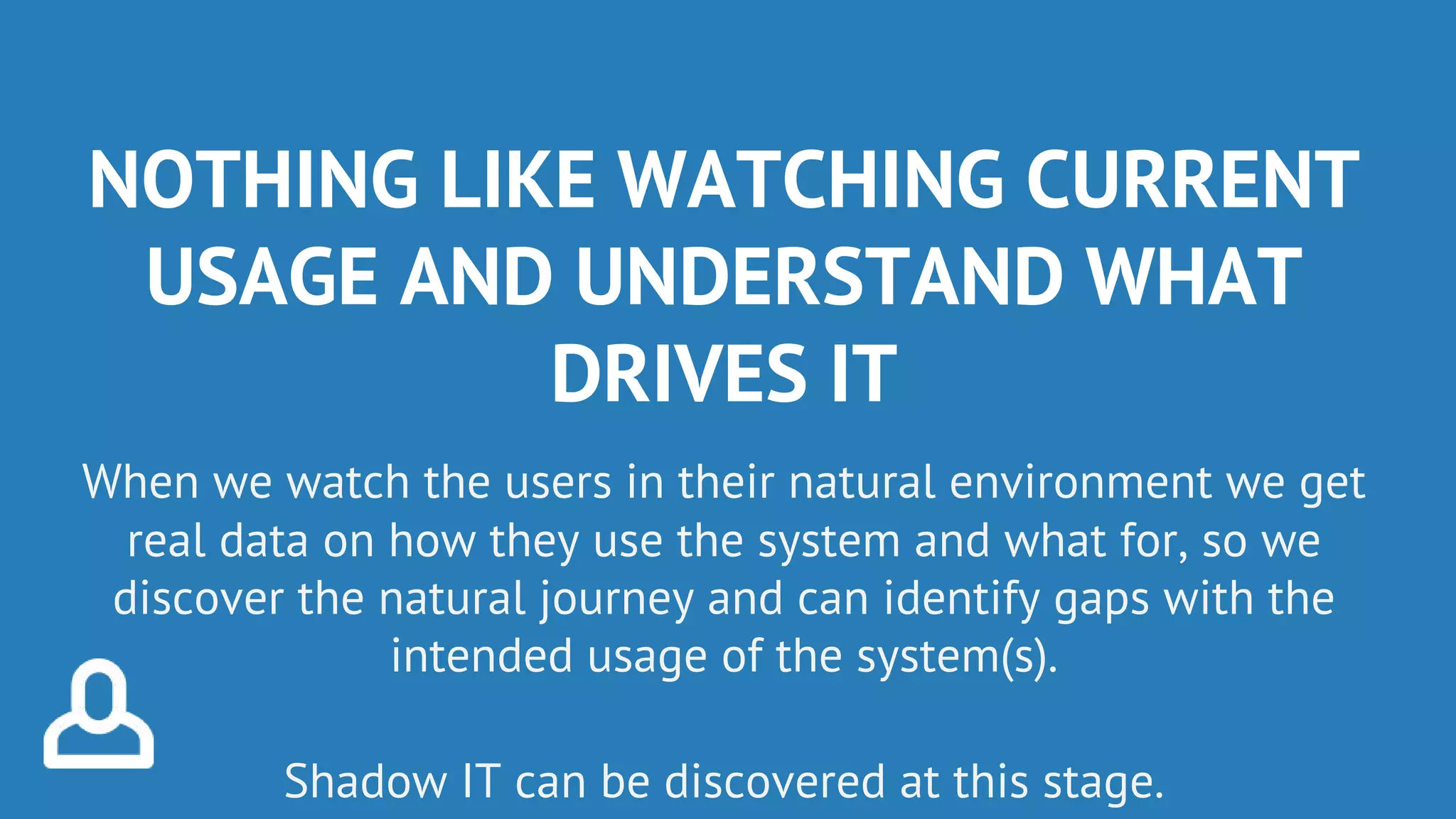 NOTHING LIKE WATCHING CURRENT
USAGE AND UNDERSTAND WHAT
DRIVES IT
When we watch the users in their natural environment we get
real data on how they use the system and what for, so we
discover the natural journey and can identify gaps with the
intended usage of the system(s).
Shadow IT can be discovered at this stage.
 