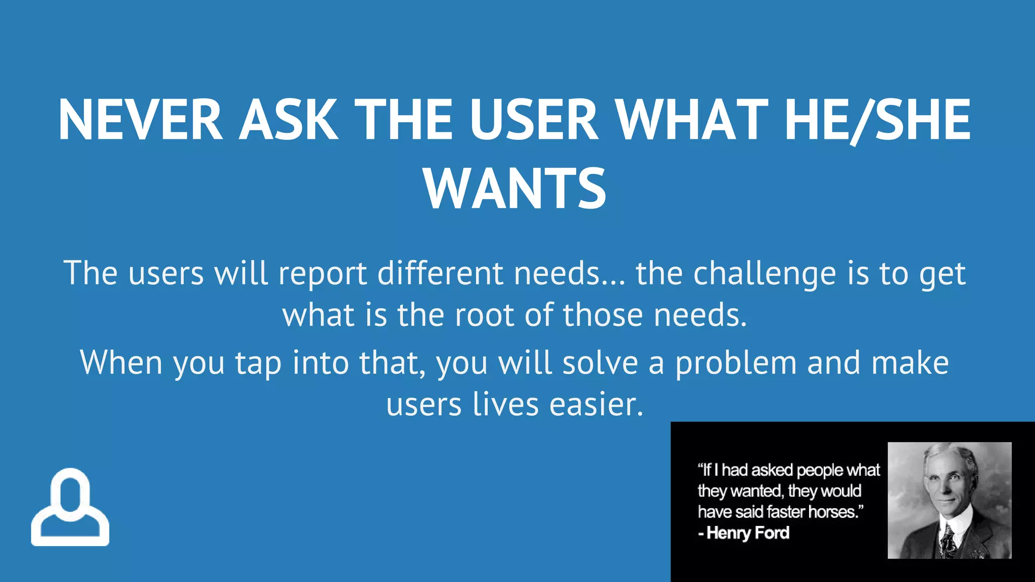 NEVER ASK THE USER WHAT HE/SHE
WANTS
The users will report different needs… the challenge is to get
what is the root of those needs.
When you tap into that, you will solve a problem and make
users lives easier.
 