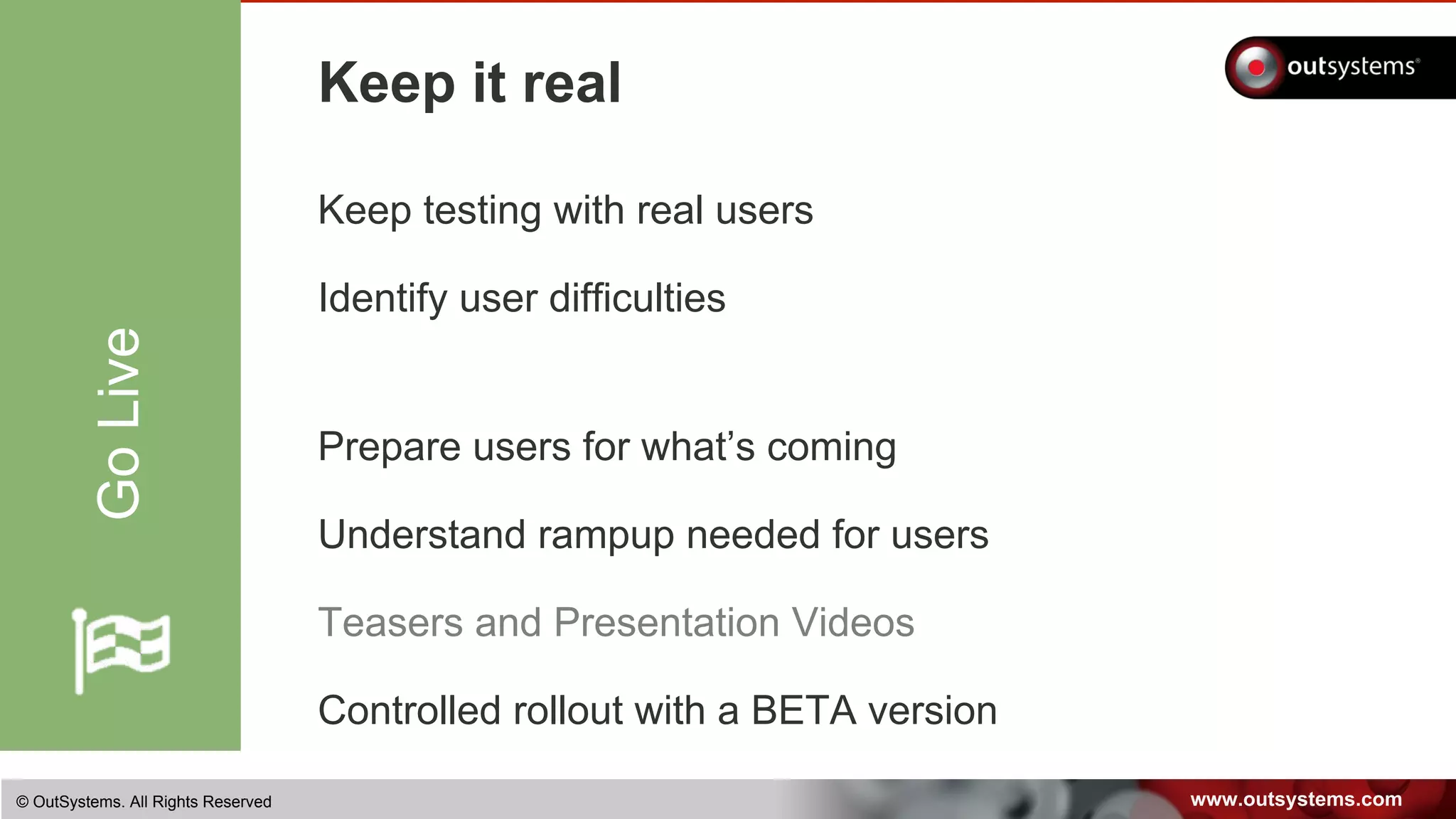 www.outsystems.com© OutSystems. All Rights Reserved
Keep it real
Keep testing with real users
Identify user difficulties
Prepare users for what’s coming
Understand rampup needed for users
Teasers and Presentation Videos
Controlled rollout with a BETA version
GoLive
 