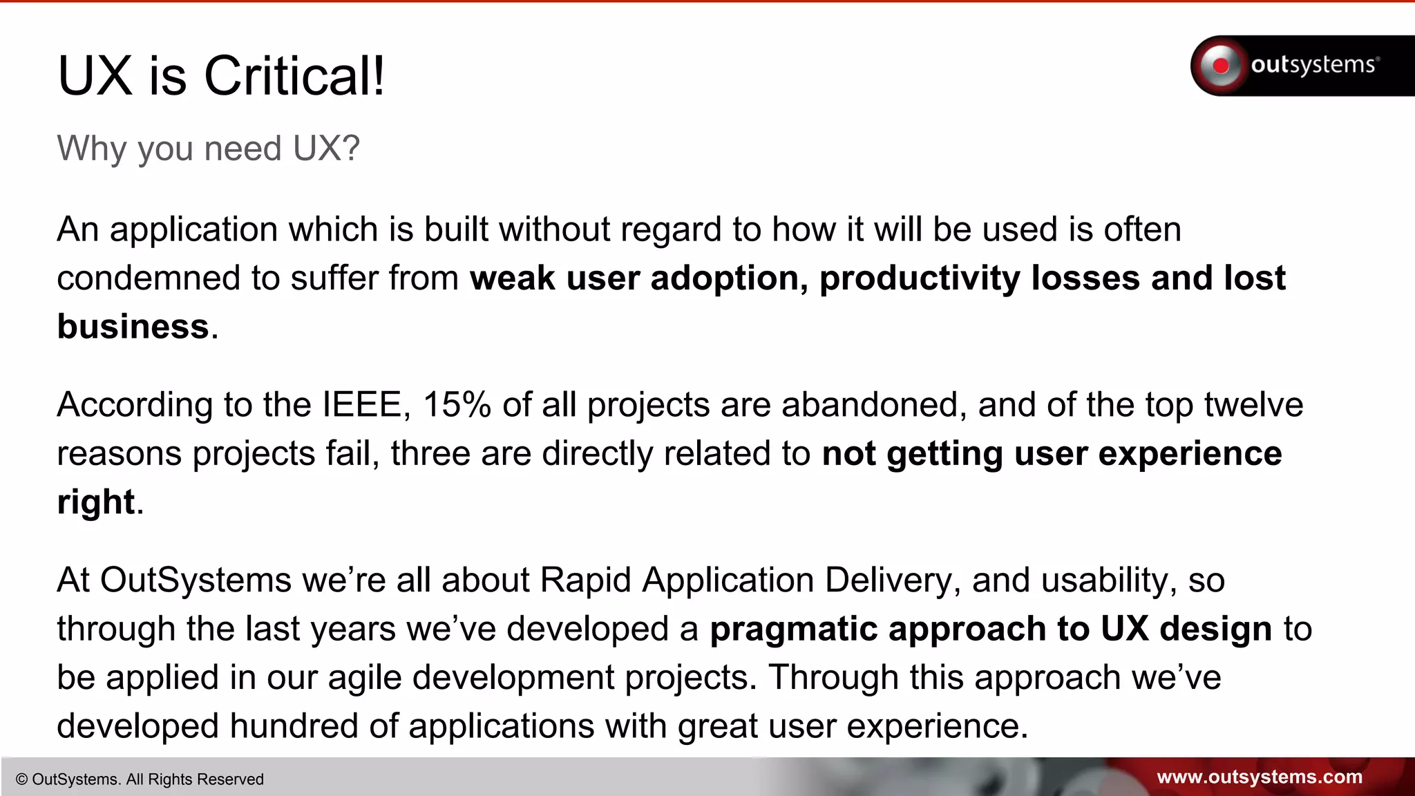 www.outsystems.com© OutSystems. All Rights Reserved
UX is Critical!
Why you need UX?
An application which is built without regard to how it will be used is often
condemned to suffer from weak user adoption, productivity losses and lost
business.
According to the IEEE, 15% of all projects are abandoned, and of the top twelve
reasons projects fail, three are directly related to not getting user experience
right.
At OutSystems we’re all about Rapid Application Delivery, and usability, so
through the last years we’ve developed a pragmatic approach to UX design to
be applied in our agile development projects. Through this approach we’ve
developed hundred of applications with great user experience.
 