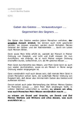 GOTTES WORT 
... durch Bertha Dudde 
6241 
Gaben des Geistes .... Voraussetzungen .... 
Gegenwirken des Gegners .... 
Die Gaben des Geistes werden jedem Menschen verliehen, der 
ernstlich danach strebet. Sie können euch nicht geschenkt 
werden, sie müssen erworben werden durch Einhalten Meines 
Gebotes der Gottes- und der Nächstenliebe .... durch ein Leben 
nach Meinem Willen. 
Denn sowie Mein Wille erfüllt ist, wandelt der Mensch in Meiner 
Ordnung von Ewigkeit, und Licht und Kraft müssen ihn nun 
durchfluten, wie anfangs, da er nach Meiner ewigen Ordnung 
erschaffen wurde, vollkommen, d.h. als Mir gleiches Wesen .... 
Mein Geist durchstrahlte das Wesen, und Mein Geist kann es auch 
nun wieder durchstrahlen, sowie es als Mensch in Meine ewige 
Ordnung wieder eingegangen ist. 
Ganz verständlich muß euch dieses sein, daß niemals Mein Geist in 
einem Menschen wirken kann, der außerhalb Meiner Ordnung von 
Ewigkeit lebt, daß dieser also nimmermehr Gaben des Geistes wird 
aufweisen können. 
Darum setzet auch jeder Wortempfang das Wirken Meines Geistes 
im Menschen voraus .... denn Mein Wort empfangen heißt, in 
vollster Wahrheit unterrichtet zu werden, zu wissen um alles, 
was euch Menschen Mein Wesen verständlich macht .... 
zu wissen um Grund und Ursache, um Zweck und Ziel 
Meines Waltens und Wirkens und alles dessen, was euch 
ersichtlich ist .... 
 