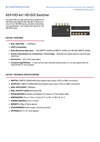 kramerelectronics.com                            http://www.kramerelectronics.com/products/model_print_page.asp?
                                                                                       i=1759&pfstyle=wp&country=7


6241HD-4x1 HD-SDI Switcher
The 6241HD is a high-performance switcher for
HD-SDI serial digital video signals. It takes any
one of four HD-SDI inputs, provides reclocking
and equalization, and outputs the signal to one
HD-SDI output.




6241HD FEATURES


      M ax. Data Rate - 1.485Gbps.
      HDTV Compatible.
      M ulti-Standard Operation - SDI (SMPTE 259M and SMPTE 344M) and HD-SDI (SMPTE 292M).
      Kramer Equalization & re-Klocking™ Technology - Rebuilds the digital signal to travel longer
      distances.
      Resolution - 8 & 10-bit (automatic).
      Compact DigiTOOLS® - 3 units can be rack mounted side-by-side in a 1U rack space with the
      optional RK-3T rack adapter.




6241HD TECHNICAL SPECIFICATIONS


      INPUTS:4 SMPTE 259M/344M serial digital video inputs (75Ω) on BNC connectors.
      OUTPUTS:1 SMPTE 259M/344M serial digital video output (75Ω) on BNC connectors.
      M AX. DATA RATE:1.485Gbps.
      M AX. OUTPUT LEVEL:800mVpp/75Ω.
      EQUALIZATION:Automatic equalization for losses on 75Ω coaxial cable.
      DIM ENSIONS:12cm x 7.5cm x 2.5cm (4.7" x 2.95" x 0.98") W, D, H.
      POWER SOURCE:5V DC, 410mA.
      WEIGHT:0.25kg (0.6lbs) approx.
      ACCESSORIES:Power supply, mounting bracket.
      OPTIONS:RK-T3 19" rack adapter.
 