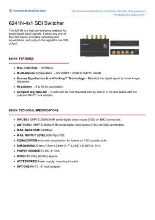 kramerelectronics.com                            http://www.kramerelectronics.com/products/model_print_page.asp?
                                                                                       i=1758&pfstyle=wp&country=7


6241N-4x1 SDI Switcher
The 6241N is a high-performance switcher for
serial digital video signals. It takes any one of
four SDI inputs, provides reclocking and
equalization, and outputs the signal to one SDI
output.




6241N FEATURES


      M ax. Data Rate - 540Mbps.
      M ulti-Standard Operation - SDI (SMPTE 259M & SMPTE 344M).
      Kramer Equalization & re-Klocking™ Technology - Rebuilds the digital signal to travel longer
      distances.
      Resolution - 8 & 10-bit (automatic).
      Compact DigiTOOLS® - 3 units can be rack mounted side-by-side in a 1U rack space with the
      optional RK-3T rack adapter.




6241N TECHNICAL SPECIFICATIONS


      INPUTS:4 SMPTE 259M/344M serial digital video inputs (75Ω) on BNC connectors.
      OUTPUTS:1 SMPTE 259M/344M serial digital video output (75Ω) on BNC connectors.
      M AX. DATA RATE:540Mbps.
      M AX. OUTPUT LEVEL:800mVpp/75Ω.
      EQUALIZATION:Automatic equalization for losses on 75Ω coaxial cable.
      DIM ENSIONS:12cm x 7.5cm x 2.5cm (4.7" x 2.95" x 0.98") W, D, H.
      POWER SOURCE:5V DC, 410mA.
      WEIGHT:0.25kg (0.6lbs) approx.
      ACCESSORIES:Power supply, mounting bracket.
      OPTIONS:RK-T3 19" rack adapter.
 