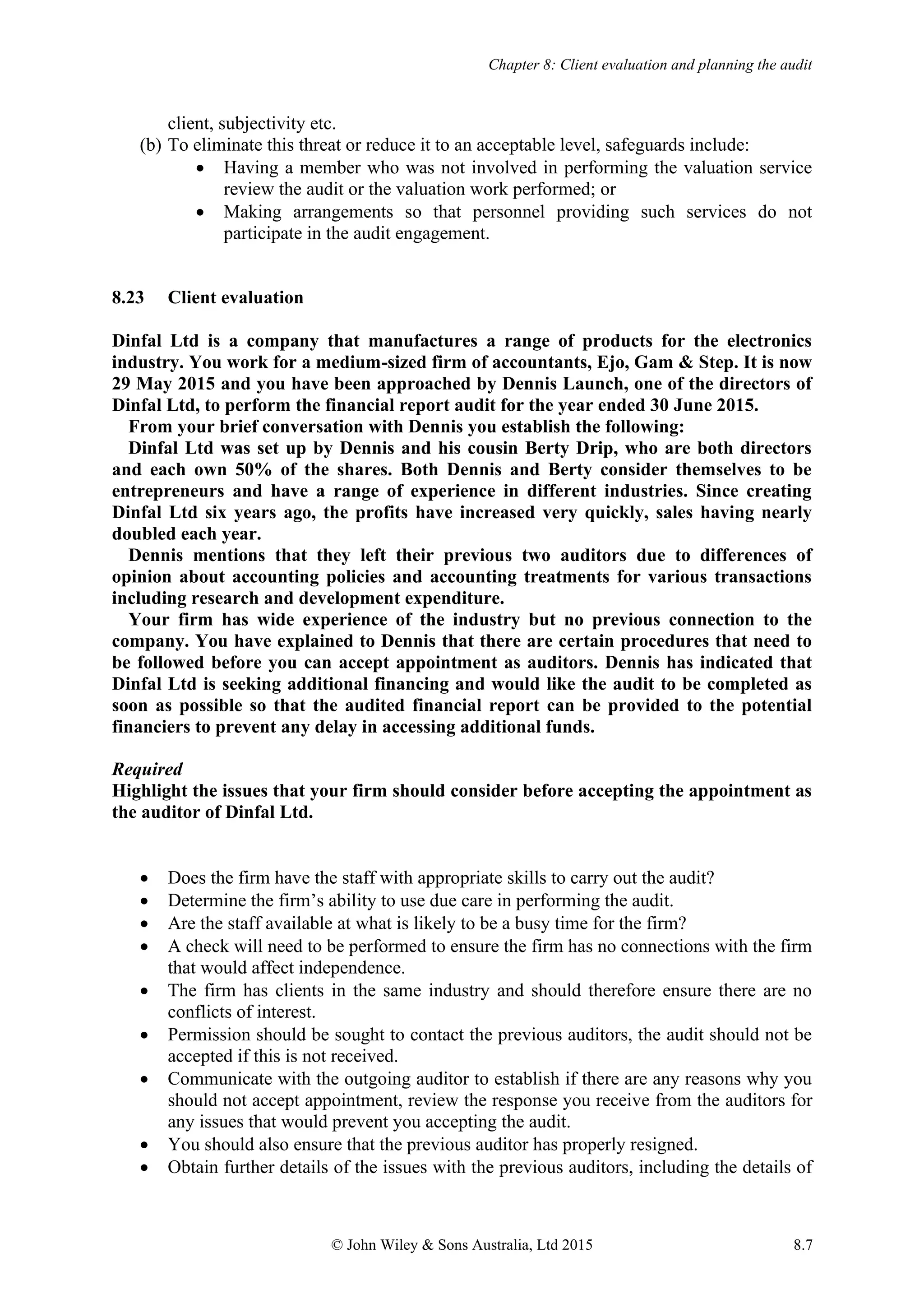 Chapter 8: Client evaluation and planning the audit
© John Wiley & Sons Australia, Ltd 2015 8.7
client, subjectivity etc.
(b) To eliminate this threat or reduce it to an acceptable level, safeguards include:
• Having a member who was not involved in performing the valuation service
review the audit or the valuation work performed; or
• Making arrangements so that personnel providing such services do not
participate in the audit engagement.
8.23 Client evaluation
Dinfal Ltd is a company that manufactures a range of products for the electronics
industry. You work for a medium-sized firm of accountants, Ejo, Gam & Step. It is now
29 May 2015 and you have been approached by Dennis Launch, one of the directors of
Dinfal Ltd, to perform the financial report audit for the year ended 30 June 2015.
From your brief conversation with Dennis you establish the following:
Dinfal Ltd was set up by Dennis and his cousin Berty Drip, who are both directors
and each own 50% of the shares. Both Dennis and Berty consider themselves to be
entrepreneurs and have a range of experience in different industries. Since creating
Dinfal Ltd six years ago, the profits have increased very quickly, sales having nearly
doubled each year.
Dennis mentions that they left their previous two auditors due to differences of
opinion about accounting policies and accounting treatments for various transactions
including research and development expenditure.
Your firm has wide experience of the industry but no previous connection to the
company. You have explained to Dennis that there are certain procedures that need to
be followed before you can accept appointment as auditors. Dennis has indicated that
Dinfal Ltd is seeking additional financing and would like the audit to be completed as
soon as possible so that the audited financial report can be provided to the potential
financiers to prevent any delay in accessing additional funds.
Required
Highlight the issues that your firm should consider before accepting the appointment as
the auditor of Dinfal Ltd.
• Does the firm have the staff with appropriate skills to carry out the audit?
• Determine the firm’s ability to use due care in performing the audit.
• Are the staff available at what is likely to be a busy time for the firm?
• A check will need to be performed to ensure the firm has no connections with the firm
that would affect independence.
• The firm has clients in the same industry and should therefore ensure there are no
conflicts of interest.
• Permission should be sought to contact the previous auditors, the audit should not be
accepted if this is not received.
• Communicate with the outgoing auditor to establish if there are any reasons why you
should not accept appointment, review the response you receive from the auditors for
any issues that would prevent you accepting the audit.
• You should also ensure that the previous auditor has properly resigned.
• Obtain further details of the issues with the previous auditors, including the details of
 