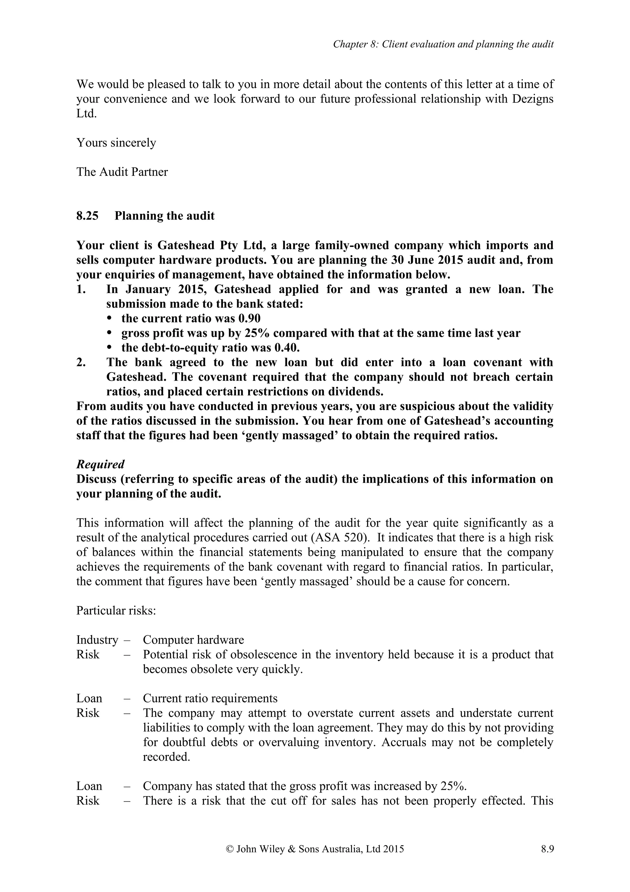 Chapter 8: Client evaluation and planning the audit
© John Wiley & Sons Australia, Ltd 2015 8.9
We would be pleased to talk to you in more detail about the contents of this letter at a time of
your convenience and we look forward to our future professional relationship with Dezigns
Ltd.
Yours sincerely
The Audit Partner
8.25 Planning the audit
Your client is Gateshead Pty Ltd, a large family-owned company which imports and
sells computer hardware products. You are planning the 30 June 2015 audit and, from
your enquiries of management, have obtained the information below.
1. In January 2015, Gateshead applied for and was granted a new loan. The
submission made to the bank stated:
 the current ratio was 0.90
 gross profit was up by 25% compared with that at the same time last year
 the debt-to-equity ratio was 0.40.
2. The bank agreed to the new loan but did enter into a loan covenant with
Gateshead. The covenant required that the company should not breach certain
ratios, and placed certain restrictions on dividends.
From audits you have conducted in previous years, you are suspicious about the validity
of the ratios discussed in the submission. You hear from one of Gateshead’s accounting
staff that the figures had been ‘gently massaged’ to obtain the required ratios.
Required
Discuss (referring to specific areas of the audit) the implications of this information on
your planning of the audit.
This information will affect the planning of the audit for the year quite significantly as a
result of the analytical procedures carried out (ASA 520). It indicates that there is a high risk
of balances within the financial statements being manipulated to ensure that the company
achieves the requirements of the bank covenant with regard to financial ratios. In particular,
the comment that figures have been ‘gently massaged’ should be a cause for concern.
Particular risks:
Industry – Computer hardware
Risk – Potential risk of obsolescence in the inventory held because it is a product that
becomes obsolete very quickly.
Loan – Current ratio requirements
Risk – The company may attempt to overstate current assets and understate current
liabilities to comply with the loan agreement. They may do this by not providing
for doubtful debts or overvaluing inventory. Accruals may not be completely
recorded.
Loan – Company has stated that the gross profit was increased by 25%.
Risk – There is a risk that the cut off for sales has not been properly effected. This
 