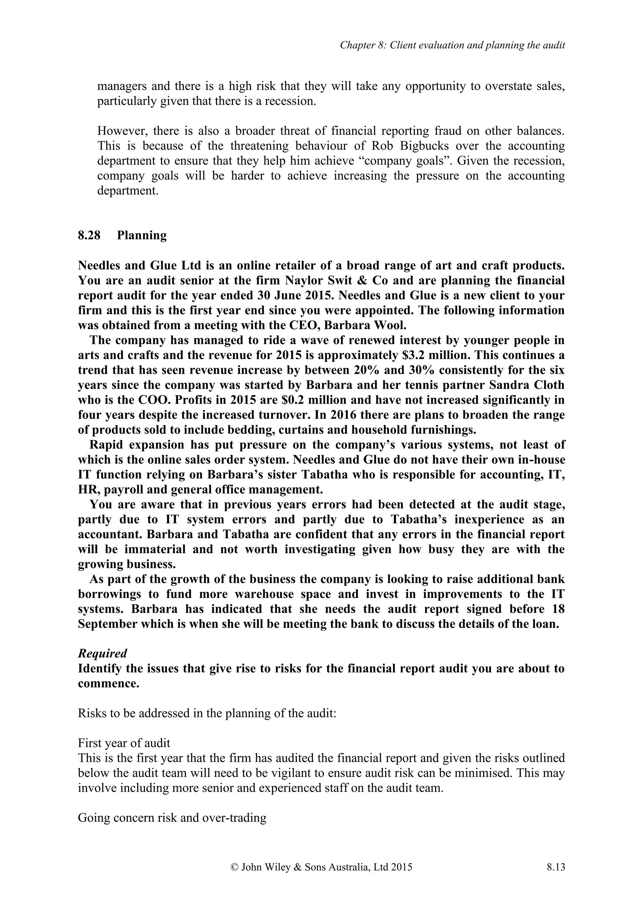 Chapter 8: Client evaluation and planning the audit
© John Wiley & Sons Australia, Ltd 2015 8.13
managers and there is a high risk that they will take any opportunity to overstate sales,
particularly given that there is a recession.
However, there is also a broader threat of financial reporting fraud on other balances.
This is because of the threatening behaviour of Rob Bigbucks over the accounting
department to ensure that they help him achieve “company goals”. Given the recession,
company goals will be harder to achieve increasing the pressure on the accounting
department.
8.28 Planning
Needles and Glue Ltd is an online retailer of a broad range of art and craft products.
You are an audit senior at the firm Naylor Swit & Co and are planning the financial
report audit for the year ended 30 June 2015. Needles and Glue is a new client to your
firm and this is the first year end since you were appointed. The following information
was obtained from a meeting with the CEO, Barbara Wool.
The company has managed to ride a wave of renewed interest by younger people in
arts and crafts and the revenue for 2015 is approximately $3.2 million. This continues a
trend that has seen revenue increase by between 20% and 30% consistently for the six
years since the company was started by Barbara and her tennis partner Sandra Cloth
who is the COO. Profits in 2015 are $0.2 million and have not increased significantly in
four years despite the increased turnover. In 2016 there are plans to broaden the range
of products sold to include bedding, curtains and household furnishings.
Rapid expansion has put pressure on the company’s various systems, not least of
which is the online sales order system. Needles and Glue do not have their own in-house
IT function relying on Barbara’s sister Tabatha who is responsible for accounting, IT,
HR, payroll and general office management.
You are aware that in previous years errors had been detected at the audit stage,
partly due to IT system errors and partly due to Tabatha’s inexperience as an
accountant. Barbara and Tabatha are confident that any errors in the financial report
will be immaterial and not worth investigating given how busy they are with the
growing business.
As part of the growth of the business the company is looking to raise additional bank
borrowings to fund more warehouse space and invest in improvements to the IT
systems. Barbara has indicated that she needs the audit report signed before 18
September which is when she will be meeting the bank to discuss the details of the loan.
Required
Identify the issues that give rise to risks for the financial report audit you are about to
commence.
Risks to be addressed in the planning of the audit:
First year of audit
This is the first year that the firm has audited the financial report and given the risks outlined
below the audit team will need to be vigilant to ensure audit risk can be minimised. This may
involve including more senior and experienced staff on the audit team.
Going concern risk and over-trading
 