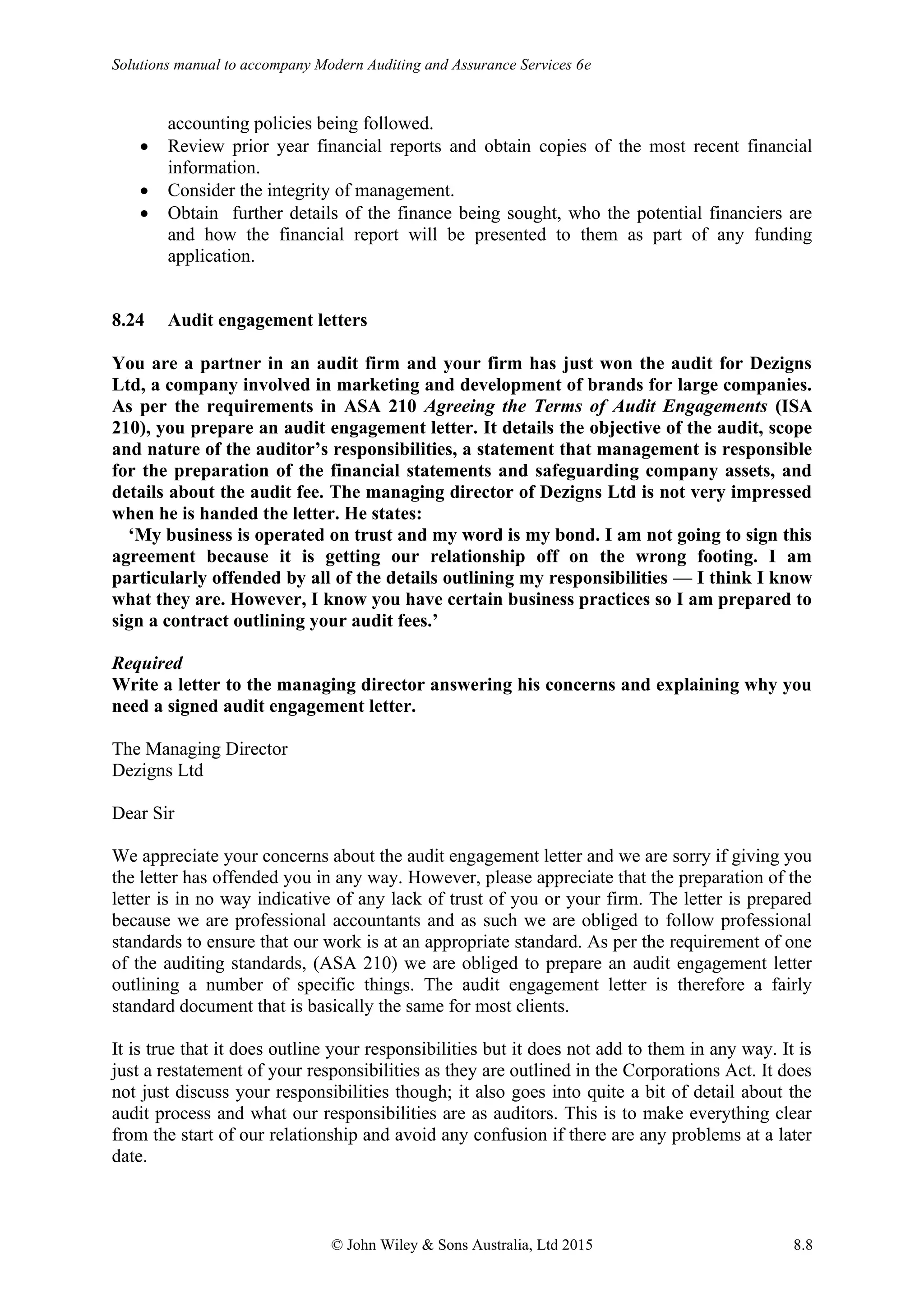 Solutions manual to accompany Modern Auditing and Assurance Services 6e
© John Wiley & Sons Australia, Ltd 2015 8.8
accounting policies being followed.
• Review prior year financial reports and obtain copies of the most recent financial
information.
• Consider the integrity of management.
• Obtain further details of the finance being sought, who the potential financiers are
and how the financial report will be presented to them as part of any funding
application.
8.24 Audit engagement letters
You are a partner in an audit firm and your firm has just won the audit for Dezigns
Ltd, a company involved in marketing and development of brands for large companies.
As per the requirements in ASA 210 Agreeing the Terms of Audit Engagements (ISA
210), you prepare an audit engagement letter. It details the objective of the audit, scope
and nature of the auditor’s responsibilities, a statement that management is responsible
for the preparation of the financial statements and safeguarding company assets, and
details about the audit fee. The managing director of Dezigns Ltd is not very impressed
when he is handed the letter. He states:
‘My business is operated on trust and my word is my bond. I am not going to sign this
agreement because it is getting our relationship off on the wrong footing. I am
particularly offended by all of the details outlining my responsibilities — I think I know
what they are. However, I know you have certain business practices so I am prepared to
sign a contract outlining your audit fees.’
Required
Write a letter to the managing director answering his concerns and explaining why you
need a signed audit engagement letter.
The Managing Director
Dezigns Ltd
Dear Sir
We appreciate your concerns about the audit engagement letter and we are sorry if giving you
the letter has offended you in any way. However, please appreciate that the preparation of the
letter is in no way indicative of any lack of trust of you or your firm. The letter is prepared
because we are professional accountants and as such we are obliged to follow professional
standards to ensure that our work is at an appropriate standard. As per the requirement of one
of the auditing standards, (ASA 210) we are obliged to prepare an audit engagement letter
outlining a number of specific things. The audit engagement letter is therefore a fairly
standard document that is basically the same for most clients.
It is true that it does outline your responsibilities but it does not add to them in any way. It is
just a restatement of your responsibilities as they are outlined in the Corporations Act. It does
not just discuss your responsibilities though; it also goes into quite a bit of detail about the
audit process and what our responsibilities are as auditors. This is to make everything clear
from the start of our relationship and avoid any confusion if there are any problems at a later
date.
 