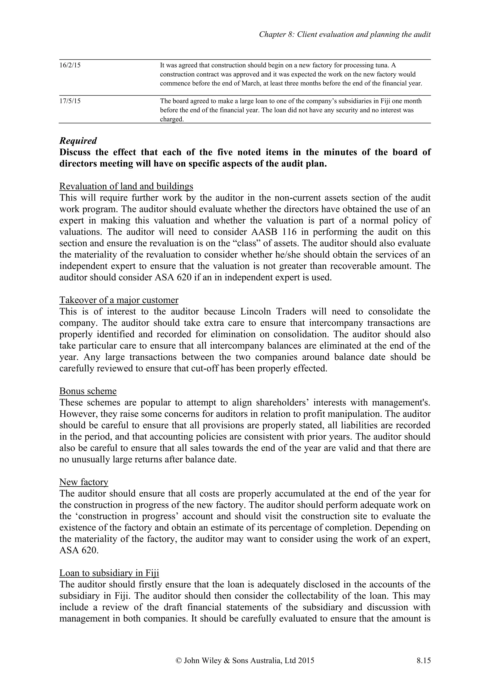 Chapter 8: Client evaluation and planning the audit
© John Wiley & Sons Australia, Ltd 2015 8.15
16/2/15 It was agreed that construction should begin on a new factory for processing tuna. A
construction contract was approved and it was expected the work on the new factory would
commence before the end of March, at least three months before the end of the financial year.
17/5/15 The board agreed to make a large loan to one of the company’s subsidiaries in Fiji one month
before the end of the financial year. The loan did not have any security and no interest was
charged.
Required
Discuss the effect that each of the five noted items in the minutes of the board of
directors meeting will have on specific aspects of the audit plan.
Revaluation of land and buildings
This will require further work by the auditor in the non-current assets section of the audit
work program. The auditor should evaluate whether the directors have obtained the use of an
expert in making this valuation and whether the valuation is part of a normal policy of
valuations. The auditor will need to consider AASB 116 in performing the audit on this
section and ensure the revaluation is on the “class” of assets. The auditor should also evaluate
the materiality of the revaluation to consider whether he/she should obtain the services of an
independent expert to ensure that the valuation is not greater than recoverable amount. The
auditor should consider ASA 620 if an in independent expert is used.
Takeover of a major customer
This is of interest to the auditor because Lincoln Traders will need to consolidate the
company. The auditor should take extra care to ensure that intercompany transactions are
properly identified and recorded for elimination on consolidation. The auditor should also
take particular care to ensure that all intercompany balances are eliminated at the end of the
year. Any large transactions between the two companies around balance date should be
carefully reviewed to ensure that cut-off has been properly effected.
Bonus scheme
These schemes are popular to attempt to align shareholders’ interests with management's.
However, they raise some concerns for auditors in relation to profit manipulation. The auditor
should be careful to ensure that all provisions are properly stated, all liabilities are recorded
in the period, and that accounting policies are consistent with prior years. The auditor should
also be careful to ensure that all sales towards the end of the year are valid and that there are
no unusually large returns after balance date.
New factory
The auditor should ensure that all costs are properly accumulated at the end of the year for
the construction in progress of the new factory. The auditor should perform adequate work on
the ‘construction in progress’ account and should visit the construction site to evaluate the
existence of the factory and obtain an estimate of its percentage of completion. Depending on
the materiality of the factory, the auditor may want to consider using the work of an expert,
ASA 620.
Loan to subsidiary in Fiji
The auditor should firstly ensure that the loan is adequately disclosed in the accounts of the
subsidiary in Fiji. The auditor should then consider the collectability of the loan. This may
include a review of the draft financial statements of the subsidiary and discussion with
management in both companies. It should be carefully evaluated to ensure that the amount is
 