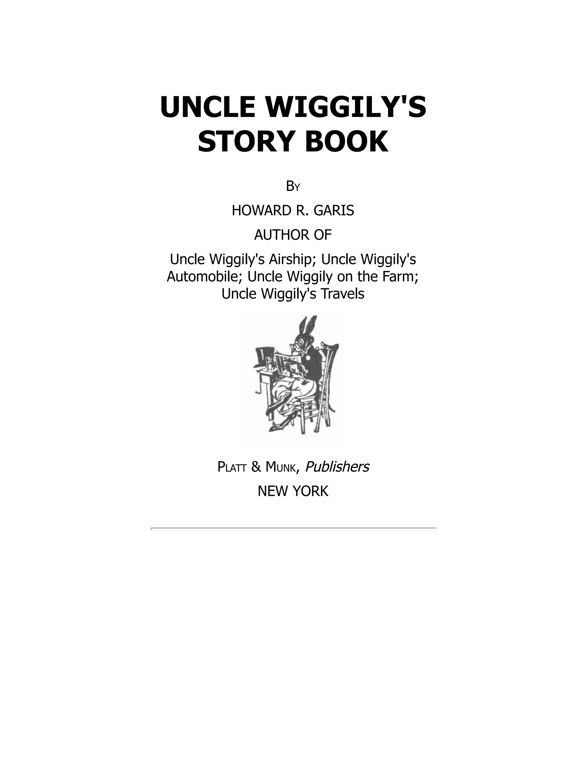 UNCLE WIGGILY'S
STORY BOOK
By
HOWARD R. GARIS
AUTHOR OF
Uncle Wiggily's Airship; Uncle Wiggily's
Automobile; Uncle Wiggily on the Farm;
Uncle Wiggily's Travels
Platt & Munk, Publishers
NEW YORK
 