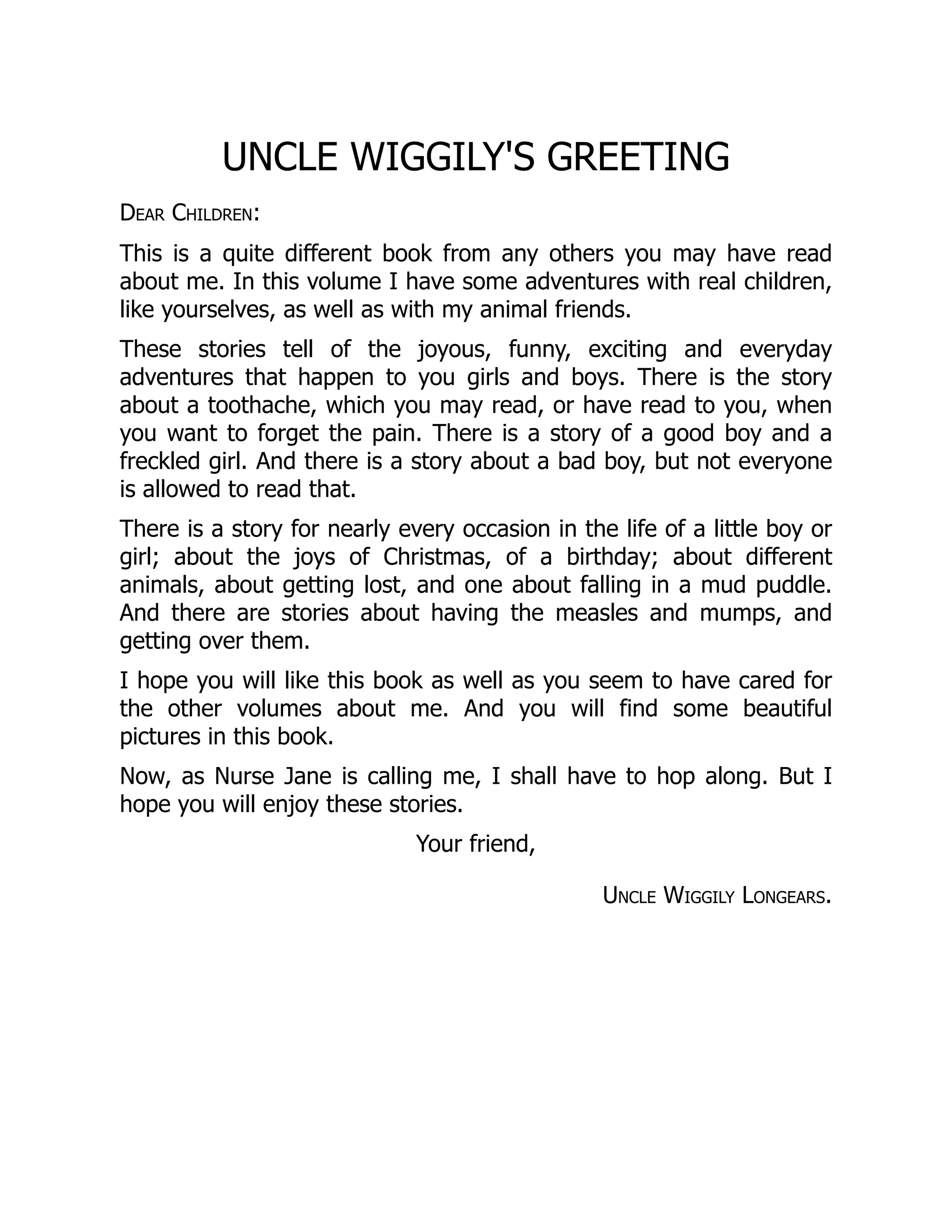 Uncle Wiggily Longears.
UNCLE WIGGILY'S GREETING
Dear Children:
This is a quite different book from any others you may have read
about me. In this volume I have some adventures with real children,
like yourselves, as well as with my animal friends.
These stories tell of the joyous, funny, exciting and everyday
adventures that happen to you girls and boys. There is the story
about a toothache, which you may read, or have read to you, when
you want to forget the pain. There is a story of a good boy and a
freckled girl. And there is a story about a bad boy, but not everyone
is allowed to read that.
There is a story for nearly every occasion in the life of a little boy or
girl; about the joys of Christmas, of a birthday; about different
animals, about getting lost, and one about falling in a mud puddle.
And there are stories about having the measles and mumps, and
getting over them.
I hope you will like this book as well as you seem to have cared for
the other volumes about me. And you will find some beautiful
pictures in this book.
Now, as Nurse Jane is calling me, I shall have to hop along. But I
hope you will enjoy these stories.
Your friend,
 
