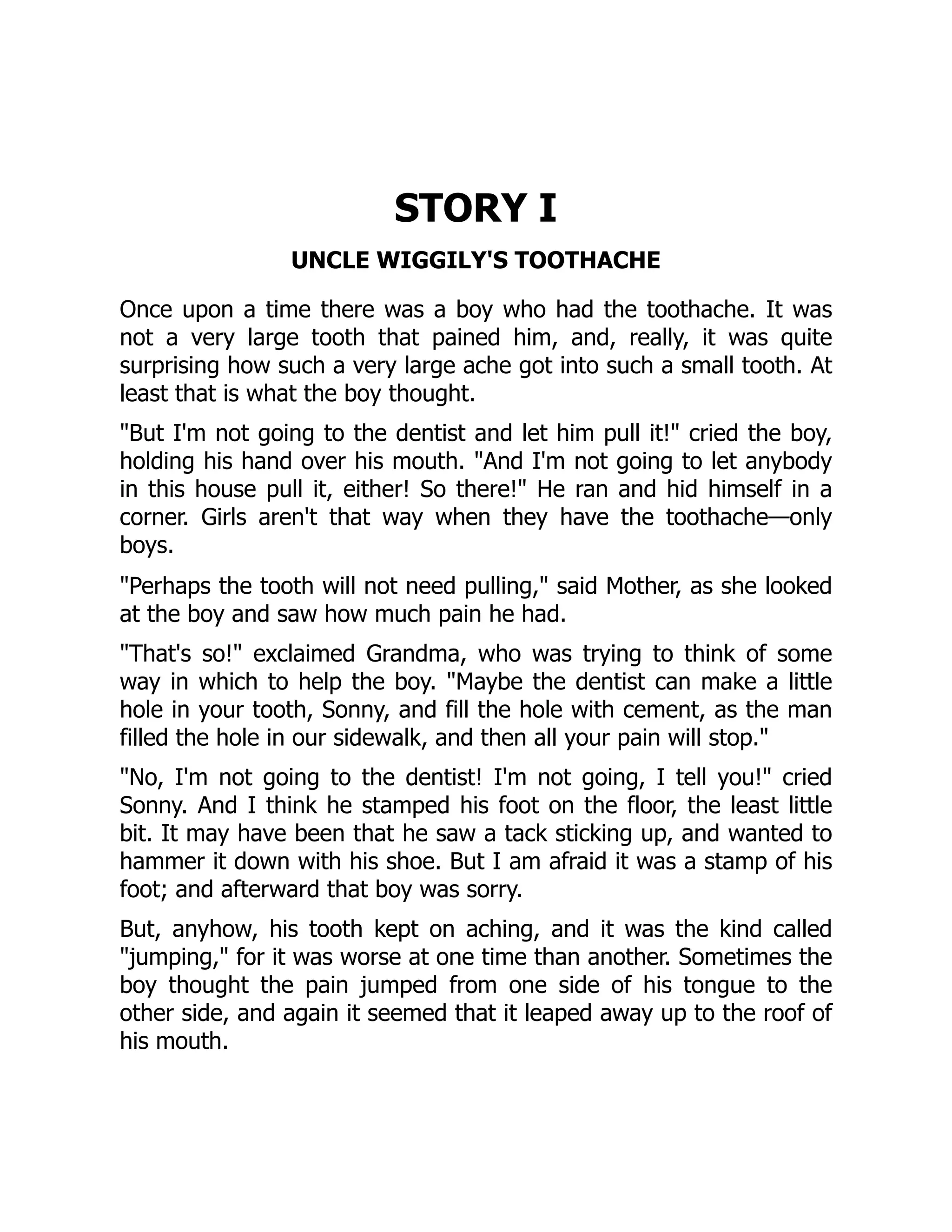 STORY I
UNCLE WIGGILY'S TOOTHACHE
Once upon a time there was a boy who had the toothache. It was
not a very large tooth that pained him, and, really, it was quite
surprising how such a very large ache got into such a small tooth. At
least that is what the boy thought.
"But I'm not going to the dentist and let him pull it!" cried the boy,
holding his hand over his mouth. "And I'm not going to let anybody
in this house pull it, either! So there!" He ran and hid himself in a
corner. Girls aren't that way when they have the toothache—only
boys.
"Perhaps the tooth will not need pulling," said Mother, as she looked
at the boy and saw how much pain he had.
"That's so!" exclaimed Grandma, who was trying to think of some
way in which to help the boy. "Maybe the dentist can make a little
hole in your tooth, Sonny, and fill the hole with cement, as the man
filled the hole in our sidewalk, and then all your pain will stop."
"No, I'm not going to the dentist! I'm not going, I tell you!" cried
Sonny. And I think he stamped his foot on the floor, the least little
bit. It may have been that he saw a tack sticking up, and wanted to
hammer it down with his shoe. But I am afraid it was a stamp of his
foot; and afterward that boy was sorry.
But, anyhow, his tooth kept on aching, and it was the kind called
"jumping," for it was worse at one time than another. Sometimes the
boy thought the pain jumped from one side of his tongue to the
other side, and again it seemed that it leaped away up to the roof of
his mouth.
 