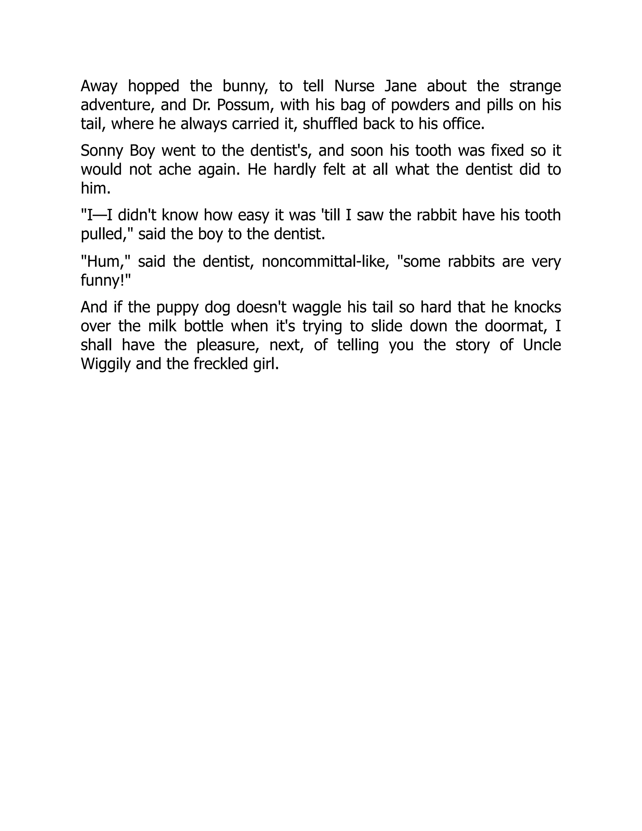 Away hopped the bunny, to tell Nurse Jane about the strange
adventure, and Dr. Possum, with his bag of powders and pills on his
tail, where he always carried it, shuffled back to his office.
Sonny Boy went to the dentist's, and soon his tooth was fixed so it
would not ache again. He hardly felt at all what the dentist did to
him.
"I—I didn't know how easy it was 'till I saw the rabbit have his tooth
pulled," said the boy to the dentist.
"Hum," said the dentist, noncommittal-like, "some rabbits are very
funny!"
And if the puppy dog doesn't waggle his tail so hard that he knocks
over the milk bottle when it's trying to slide down the doormat, I
shall have the pleasure, next, of telling you the story of Uncle
Wiggily and the freckled girl.
 