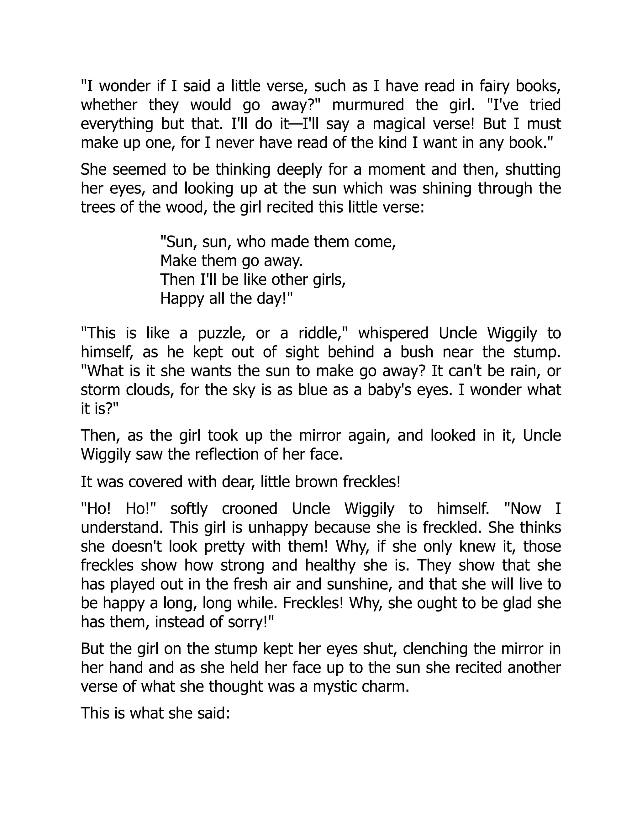 "I wonder if I said a little verse, such as I have read in fairy books,
whether they would go away?" murmured the girl. "I've tried
everything but that. I'll do it—I'll say a magical verse! But I must
make up one, for I never have read of the kind I want in any book."
She seemed to be thinking deeply for a moment and then, shutting
her eyes, and looking up at the sun which was shining through the
trees of the wood, the girl recited this little verse:
"Sun, sun, who made them come,
Make them go away.
Then I'll be like other girls,
Happy all the day!"
"This is like a puzzle, or a riddle," whispered Uncle Wiggily to
himself, as he kept out of sight behind a bush near the stump.
"What is it she wants the sun to make go away? It can't be rain, or
storm clouds, for the sky is as blue as a baby's eyes. I wonder what
it is?"
Then, as the girl took up the mirror again, and looked in it, Uncle
Wiggily saw the reflection of her face.
It was covered with dear, little brown freckles!
"Ho! Ho!" softly crooned Uncle Wiggily to himself. "Now I
understand. This girl is unhappy because she is freckled. She thinks
she doesn't look pretty with them! Why, if she only knew it, those
freckles show how strong and healthy she is. They show that she
has played out in the fresh air and sunshine, and that she will live to
be happy a long, long while. Freckles! Why, she ought to be glad she
has them, instead of sorry!"
But the girl on the stump kept her eyes shut, clenching the mirror in
her hand and as she held her face up to the sun she recited another
verse of what she thought was a mystic charm.
This is what she said:
 