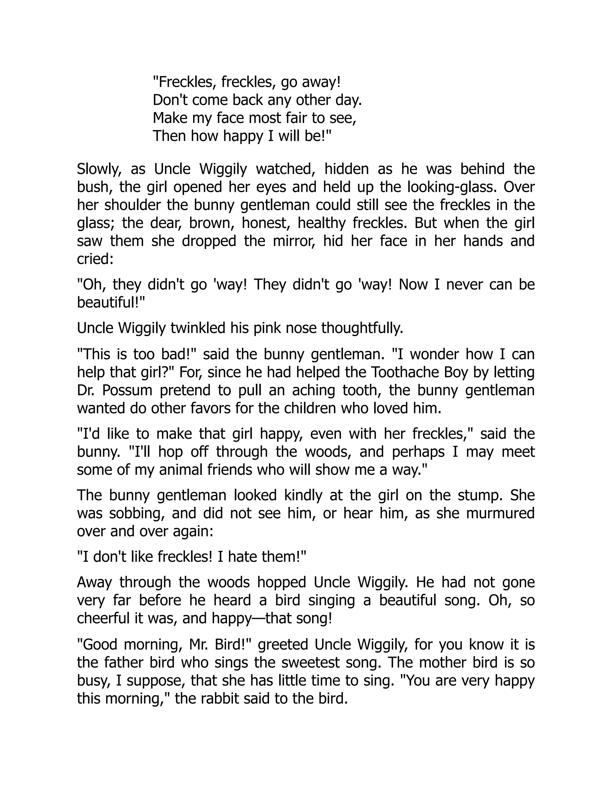 "Freckles, freckles, go away!
Don't come back any other day.
Make my face most fair to see,
Then how happy I will be!"
Slowly, as Uncle Wiggily watched, hidden as he was behind the
bush, the girl opened her eyes and held up the looking-glass. Over
her shoulder the bunny gentleman could still see the freckles in the
glass; the dear, brown, honest, healthy freckles. But when the girl
saw them she dropped the mirror, hid her face in her hands and
cried:
"Oh, they didn't go 'way! They didn't go 'way! Now I never can be
beautiful!"
Uncle Wiggily twinkled his pink nose thoughtfully.
"This is too bad!" said the bunny gentleman. "I wonder how I can
help that girl?" For, since he had helped the Toothache Boy by letting
Dr. Possum pretend to pull an aching tooth, the bunny gentleman
wanted do other favors for the children who loved him.
"I'd like to make that girl happy, even with her freckles," said the
bunny. "I'll hop off through the woods, and perhaps I may meet
some of my animal friends who will show me a way."
The bunny gentleman looked kindly at the girl on the stump. She
was sobbing, and did not see him, or hear him, as she murmured
over and over again:
"I don't like freckles! I hate them!"
Away through the woods hopped Uncle Wiggily. He had not gone
very far before he heard a bird singing a beautiful song. Oh, so
cheerful it was, and happy—that song!
"Good morning, Mr. Bird!" greeted Uncle Wiggily, for you know it is
the father bird who sings the sweetest song. The mother bird is so
busy, I suppose, that she has little time to sing. "You are very happy
this morning," the rabbit said to the bird.
 