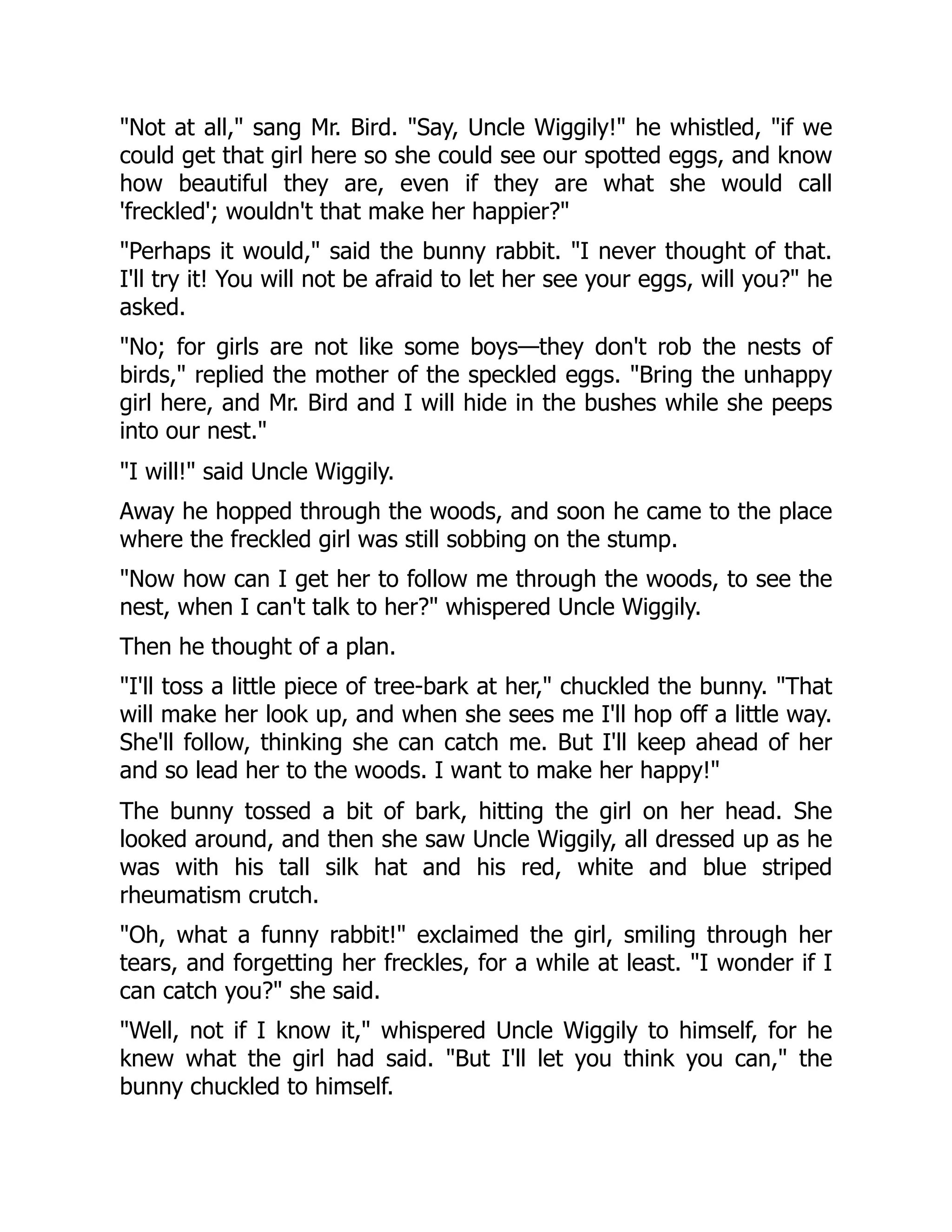 "Not at all," sang Mr. Bird. "Say, Uncle Wiggily!" he whistled, "if we
could get that girl here so she could see our spotted eggs, and know
how beautiful they are, even if they are what she would call
'freckled'; wouldn't that make her happier?"
"Perhaps it would," said the bunny rabbit. "I never thought of that.
I'll try it! You will not be afraid to let her see your eggs, will you?" he
asked.
"No; for girls are not like some boys—they don't rob the nests of
birds," replied the mother of the speckled eggs. "Bring the unhappy
girl here, and Mr. Bird and I will hide in the bushes while she peeps
into our nest."
"I will!" said Uncle Wiggily.
Away he hopped through the woods, and soon he came to the place
where the freckled girl was still sobbing on the stump.
"Now how can I get her to follow me through the woods, to see the
nest, when I can't talk to her?" whispered Uncle Wiggily.
Then he thought of a plan.
"I'll toss a little piece of tree-bark at her," chuckled the bunny. "That
will make her look up, and when she sees me I'll hop off a little way.
She'll follow, thinking she can catch me. But I'll keep ahead of her
and so lead her to the woods. I want to make her happy!"
The bunny tossed a bit of bark, hitting the girl on her head. She
looked around, and then she saw Uncle Wiggily, all dressed up as he
was with his tall silk hat and his red, white and blue striped
rheumatism crutch.
"Oh, what a funny rabbit!" exclaimed the girl, smiling through her
tears, and forgetting her freckles, for a while at least. "I wonder if I
can catch you?" she said.
"Well, not if I know it," whispered Uncle Wiggily to himself, for he
knew what the girl had said. "But I'll let you think you can," the
bunny chuckled to himself.
 