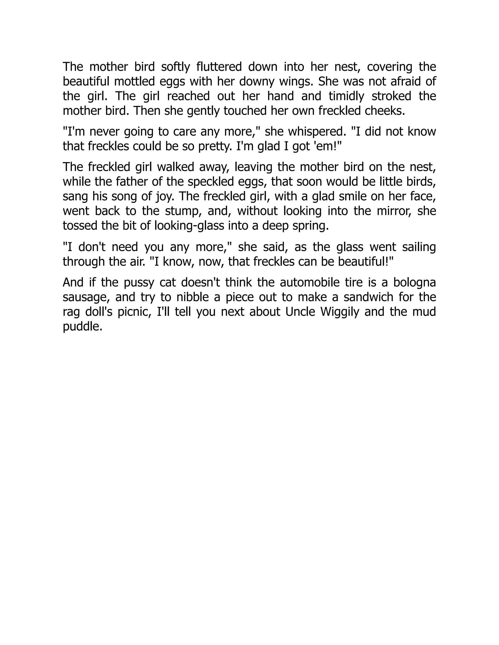 The mother bird softly fluttered down into her nest, covering the
beautiful mottled eggs with her downy wings. She was not afraid of
the girl. The girl reached out her hand and timidly stroked the
mother bird. Then she gently touched her own freckled cheeks.
"I'm never going to care any more," she whispered. "I did not know
that freckles could be so pretty. I'm glad I got 'em!"
The freckled girl walked away, leaving the mother bird on the nest,
while the father of the speckled eggs, that soon would be little birds,
sang his song of joy. The freckled girl, with a glad smile on her face,
went back to the stump, and, without looking into the mirror, she
tossed the bit of looking-glass into a deep spring.
"I don't need you any more," she said, as the glass went sailing
through the air. "I know, now, that freckles can be beautiful!"
And if the pussy cat doesn't think the automobile tire is a bologna
sausage, and try to nibble a piece out to make a sandwich for the
rag doll's picnic, I'll tell you next about Uncle Wiggily and the mud
puddle.
 