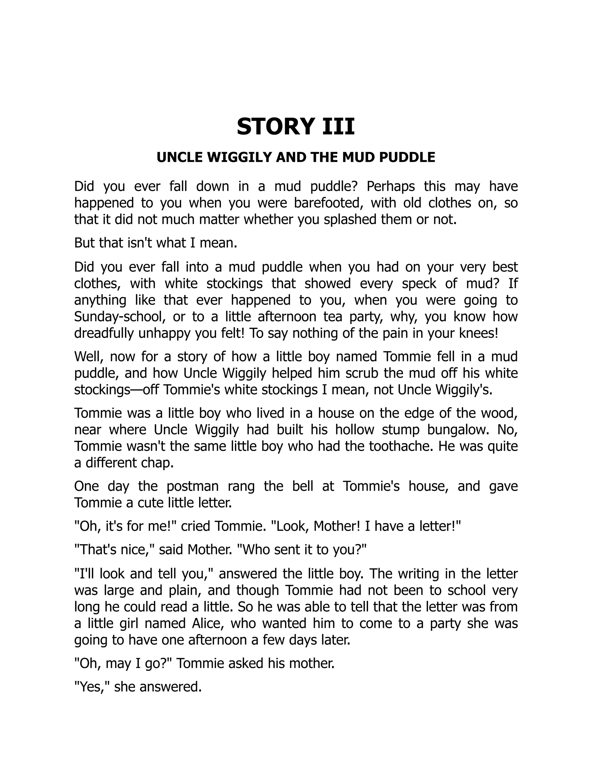 STORY III
UNCLE WIGGILY AND THE MUD PUDDLE
Did you ever fall down in a mud puddle? Perhaps this may have
happened to you when you were barefooted, with old clothes on, so
that it did not much matter whether you splashed them or not.
But that isn't what I mean.
Did you ever fall into a mud puddle when you had on your very best
clothes, with white stockings that showed every speck of mud? If
anything like that ever happened to you, when you were going to
Sunday-school, or to a little afternoon tea party, why, you know how
dreadfully unhappy you felt! To say nothing of the pain in your knees!
Well, now for a story of how a little boy named Tommie fell in a mud
puddle, and how Uncle Wiggily helped him scrub the mud off his white
stockings—off Tommie's white stockings I mean, not Uncle Wiggily's.
Tommie was a little boy who lived in a house on the edge of the wood,
near where Uncle Wiggily had built his hollow stump bungalow. No,
Tommie wasn't the same little boy who had the toothache. He was quite
a different chap.
One day the postman rang the bell at Tommie's house, and gave
Tommie a cute little letter.
"Oh, it's for me!" cried Tommie. "Look, Mother! I have a letter!"
"That's nice," said Mother. "Who sent it to you?"
"I'll look and tell you," answered the little boy. The writing in the letter
was large and plain, and though Tommie had not been to school very
long he could read a little. So he was able to tell that the letter was from
a little girl named Alice, who wanted him to come to a party she was
going to have one afternoon a few days later.
"Oh, may I go?" Tommie asked his mother.
"Yes," she answered.
 