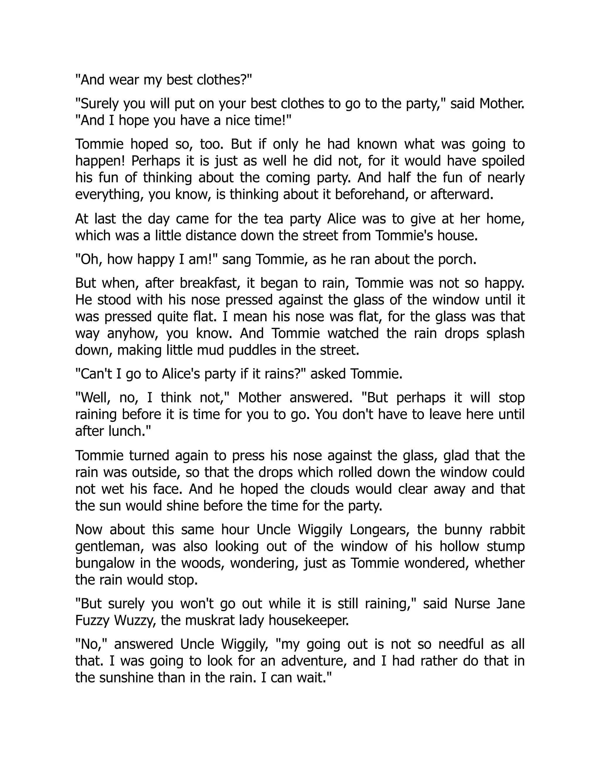 "And wear my best clothes?"
"Surely you will put on your best clothes to go to the party," said Mother.
"And I hope you have a nice time!"
Tommie hoped so, too. But if only he had known what was going to
happen! Perhaps it is just as well he did not, for it would have spoiled
his fun of thinking about the coming party. And half the fun of nearly
everything, you know, is thinking about it beforehand, or afterward.
At last the day came for the tea party Alice was to give at her home,
which was a little distance down the street from Tommie's house.
"Oh, how happy I am!" sang Tommie, as he ran about the porch.
But when, after breakfast, it began to rain, Tommie was not so happy.
He stood with his nose pressed against the glass of the window until it
was pressed quite flat. I mean his nose was flat, for the glass was that
way anyhow, you know. And Tommie watched the rain drops splash
down, making little mud puddles in the street.
"Can't I go to Alice's party if it rains?" asked Tommie.
"Well, no, I think not," Mother answered. "But perhaps it will stop
raining before it is time for you to go. You don't have to leave here until
after lunch."
Tommie turned again to press his nose against the glass, glad that the
rain was outside, so that the drops which rolled down the window could
not wet his face. And he hoped the clouds would clear away and that
the sun would shine before the time for the party.
Now about this same hour Uncle Wiggily Longears, the bunny rabbit
gentleman, was also looking out of the window of his hollow stump
bungalow in the woods, wondering, just as Tommie wondered, whether
the rain would stop.
"But surely you won't go out while it is still raining," said Nurse Jane
Fuzzy Wuzzy, the muskrat lady housekeeper.
"No," answered Uncle Wiggily, "my going out is not so needful as all
that. I was going to look for an adventure, and I had rather do that in
the sunshine than in the rain. I can wait."
 