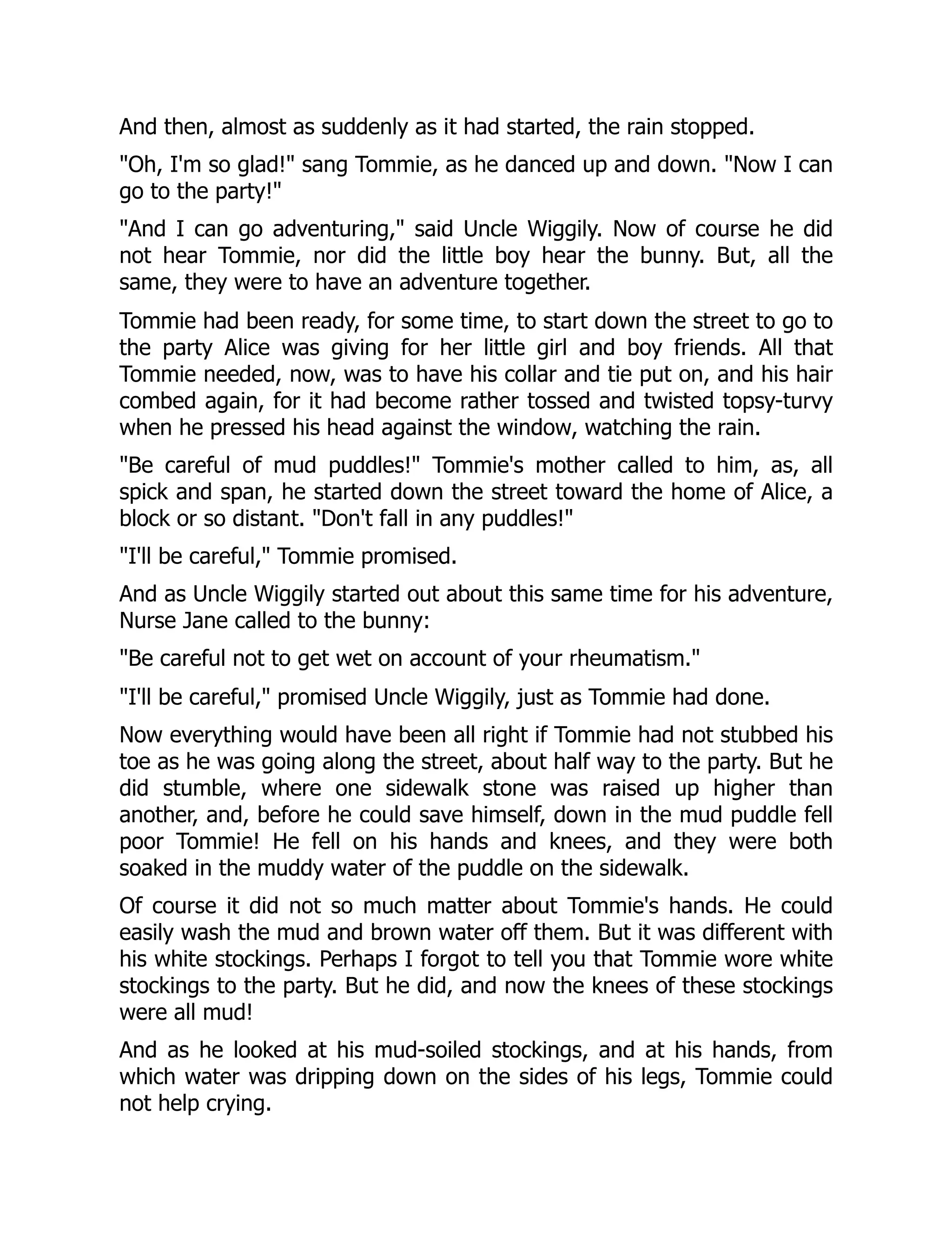 And then, almost as suddenly as it had started, the rain stopped.
"Oh, I'm so glad!" sang Tommie, as he danced up and down. "Now I can
go to the party!"
"And I can go adventuring," said Uncle Wiggily. Now of course he did
not hear Tommie, nor did the little boy hear the bunny. But, all the
same, they were to have an adventure together.
Tommie had been ready, for some time, to start down the street to go to
the party Alice was giving for her little girl and boy friends. All that
Tommie needed, now, was to have his collar and tie put on, and his hair
combed again, for it had become rather tossed and twisted topsy-turvy
when he pressed his head against the window, watching the rain.
"Be careful of mud puddles!" Tommie's mother called to him, as, all
spick and span, he started down the street toward the home of Alice, a
block or so distant. "Don't fall in any puddles!"
"I'll be careful," Tommie promised.
And as Uncle Wiggily started out about this same time for his adventure,
Nurse Jane called to the bunny:
"Be careful not to get wet on account of your rheumatism."
"I'll be careful," promised Uncle Wiggily, just as Tommie had done.
Now everything would have been all right if Tommie had not stubbed his
toe as he was going along the street, about half way to the party. But he
did stumble, where one sidewalk stone was raised up higher than
another, and, before he could save himself, down in the mud puddle fell
poor Tommie! He fell on his hands and knees, and they were both
soaked in the muddy water of the puddle on the sidewalk.
Of course it did not so much matter about Tommie's hands. He could
easily wash the mud and brown water off them. But it was different with
his white stockings. Perhaps I forgot to tell you that Tommie wore white
stockings to the party. But he did, and now the knees of these stockings
were all mud!
And as he looked at his mud-soiled stockings, and at his hands, from
which water was dripping down on the sides of his legs, Tommie could
not help crying.
 