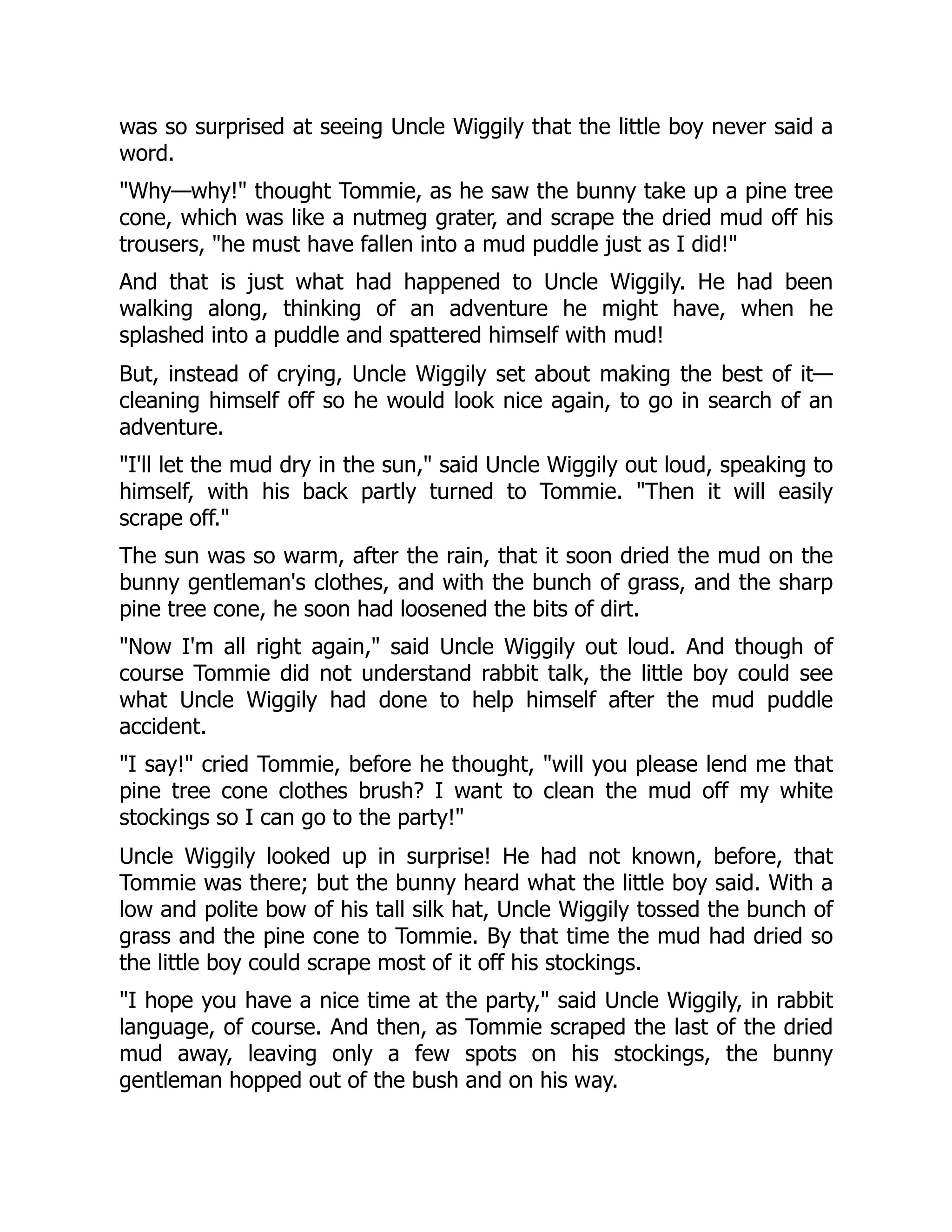 was so surprised at seeing Uncle Wiggily that the little boy never said a
word.
"Why—why!" thought Tommie, as he saw the bunny take up a pine tree
cone, which was like a nutmeg grater, and scrape the dried mud off his
trousers, "he must have fallen into a mud puddle just as I did!"
And that is just what had happened to Uncle Wiggily. He had been
walking along, thinking of an adventure he might have, when he
splashed into a puddle and spattered himself with mud!
But, instead of crying, Uncle Wiggily set about making the best of it—
cleaning himself off so he would look nice again, to go in search of an
adventure.
"I'll let the mud dry in the sun," said Uncle Wiggily out loud, speaking to
himself, with his back partly turned to Tommie. "Then it will easily
scrape off."
The sun was so warm, after the rain, that it soon dried the mud on the
bunny gentleman's clothes, and with the bunch of grass, and the sharp
pine tree cone, he soon had loosened the bits of dirt.
"Now I'm all right again," said Uncle Wiggily out loud. And though of
course Tommie did not understand rabbit talk, the little boy could see
what Uncle Wiggily had done to help himself after the mud puddle
accident.
"I say!" cried Tommie, before he thought, "will you please lend me that
pine tree cone clothes brush? I want to clean the mud off my white
stockings so I can go to the party!"
Uncle Wiggily looked up in surprise! He had not known, before, that
Tommie was there; but the bunny heard what the little boy said. With a
low and polite bow of his tall silk hat, Uncle Wiggily tossed the bunch of
grass and the pine cone to Tommie. By that time the mud had dried so
the little boy could scrape most of it off his stockings.
"I hope you have a nice time at the party," said Uncle Wiggily, in rabbit
language, of course. And then, as Tommie scraped the last of the dried
mud away, leaving only a few spots on his stockings, the bunny
gentleman hopped out of the bush and on his way.
 