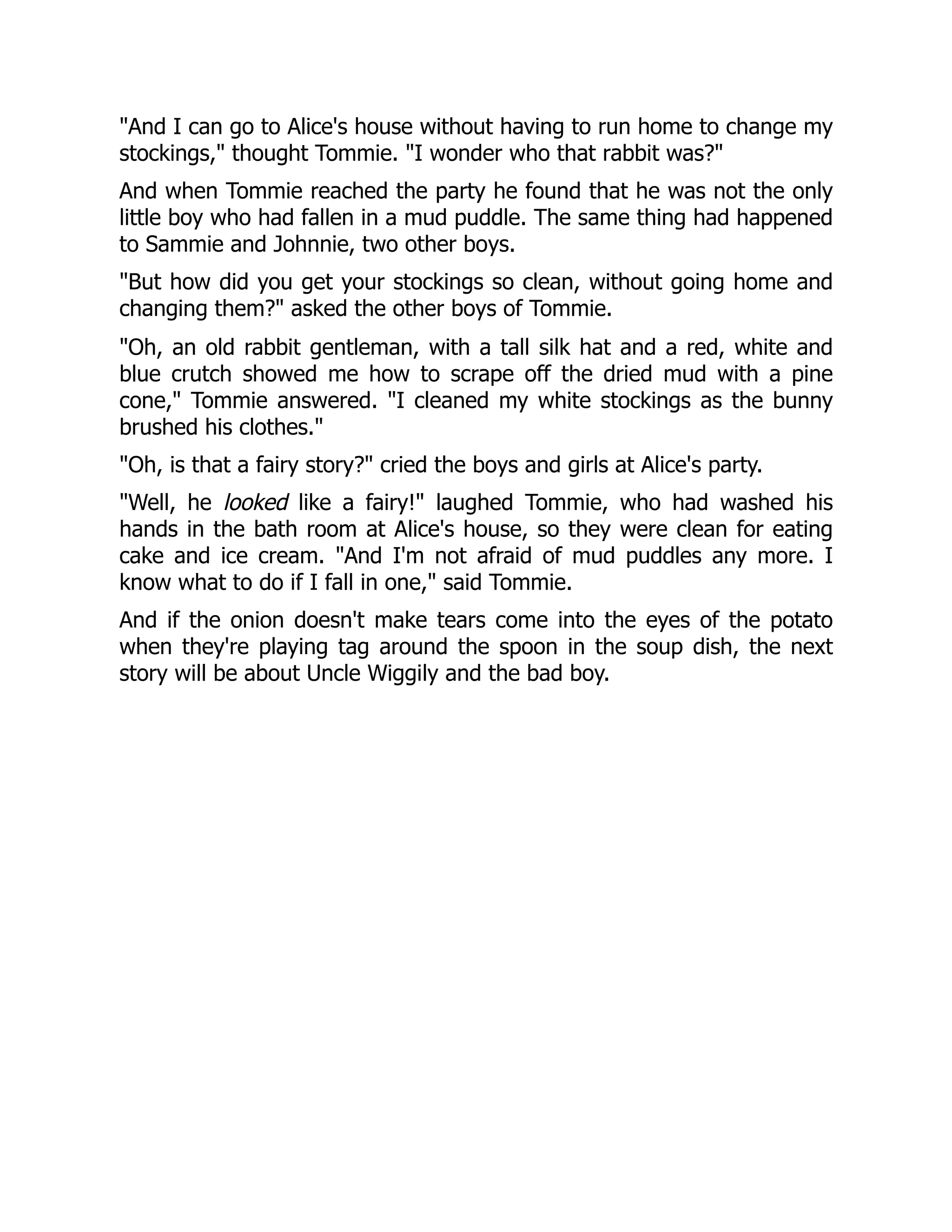 "And I can go to Alice's house without having to run home to change my
stockings," thought Tommie. "I wonder who that rabbit was?"
And when Tommie reached the party he found that he was not the only
little boy who had fallen in a mud puddle. The same thing had happened
to Sammie and Johnnie, two other boys.
"But how did you get your stockings so clean, without going home and
changing them?" asked the other boys of Tommie.
"Oh, an old rabbit gentleman, with a tall silk hat and a red, white and
blue crutch showed me how to scrape off the dried mud with a pine
cone," Tommie answered. "I cleaned my white stockings as the bunny
brushed his clothes."
"Oh, is that a fairy story?" cried the boys and girls at Alice's party.
"Well, he looked like a fairy!" laughed Tommie, who had washed his
hands in the bath room at Alice's house, so they were clean for eating
cake and ice cream. "And I'm not afraid of mud puddles any more. I
know what to do if I fall in one," said Tommie.
And if the onion doesn't make tears come into the eyes of the potato
when they're playing tag around the spoon in the soup dish, the next
story will be about Uncle Wiggily and the bad boy.
 