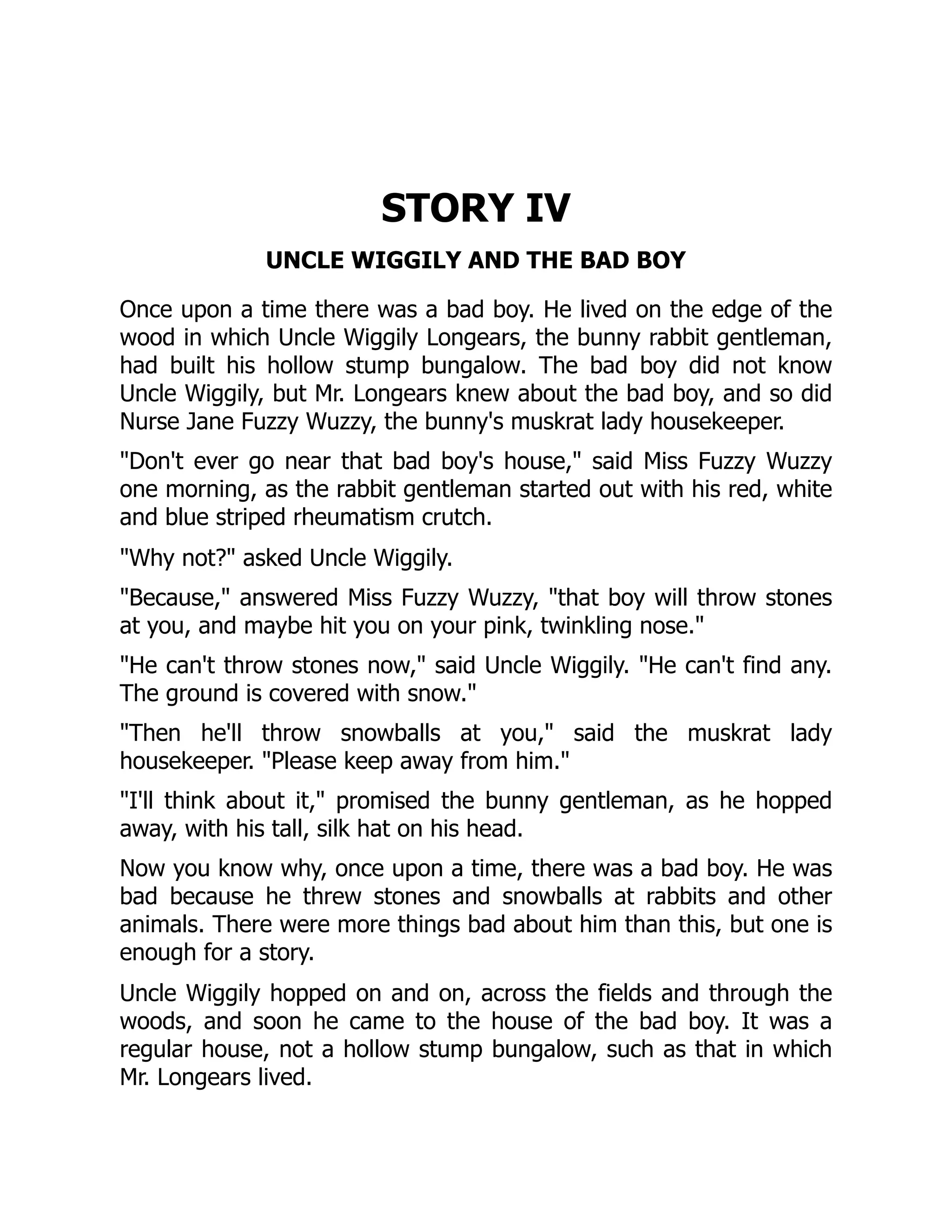 STORY IV
UNCLE WIGGILY AND THE BAD BOY
Once upon a time there was a bad boy. He lived on the edge of the
wood in which Uncle Wiggily Longears, the bunny rabbit gentleman,
had built his hollow stump bungalow. The bad boy did not know
Uncle Wiggily, but Mr. Longears knew about the bad boy, and so did
Nurse Jane Fuzzy Wuzzy, the bunny's muskrat lady housekeeper.
"Don't ever go near that bad boy's house," said Miss Fuzzy Wuzzy
one morning, as the rabbit gentleman started out with his red, white
and blue striped rheumatism crutch.
"Why not?" asked Uncle Wiggily.
"Because," answered Miss Fuzzy Wuzzy, "that boy will throw stones
at you, and maybe hit you on your pink, twinkling nose."
"He can't throw stones now," said Uncle Wiggily. "He can't find any.
The ground is covered with snow."
"Then he'll throw snowballs at you," said the muskrat lady
housekeeper. "Please keep away from him."
"I'll think about it," promised the bunny gentleman, as he hopped
away, with his tall, silk hat on his head.
Now you know why, once upon a time, there was a bad boy. He was
bad because he threw stones and snowballs at rabbits and other
animals. There were more things bad about him than this, but one is
enough for a story.
Uncle Wiggily hopped on and on, across the fields and through the
woods, and soon he came to the house of the bad boy. It was a
regular house, not a hollow stump bungalow, such as that in which
Mr. Longears lived.
 