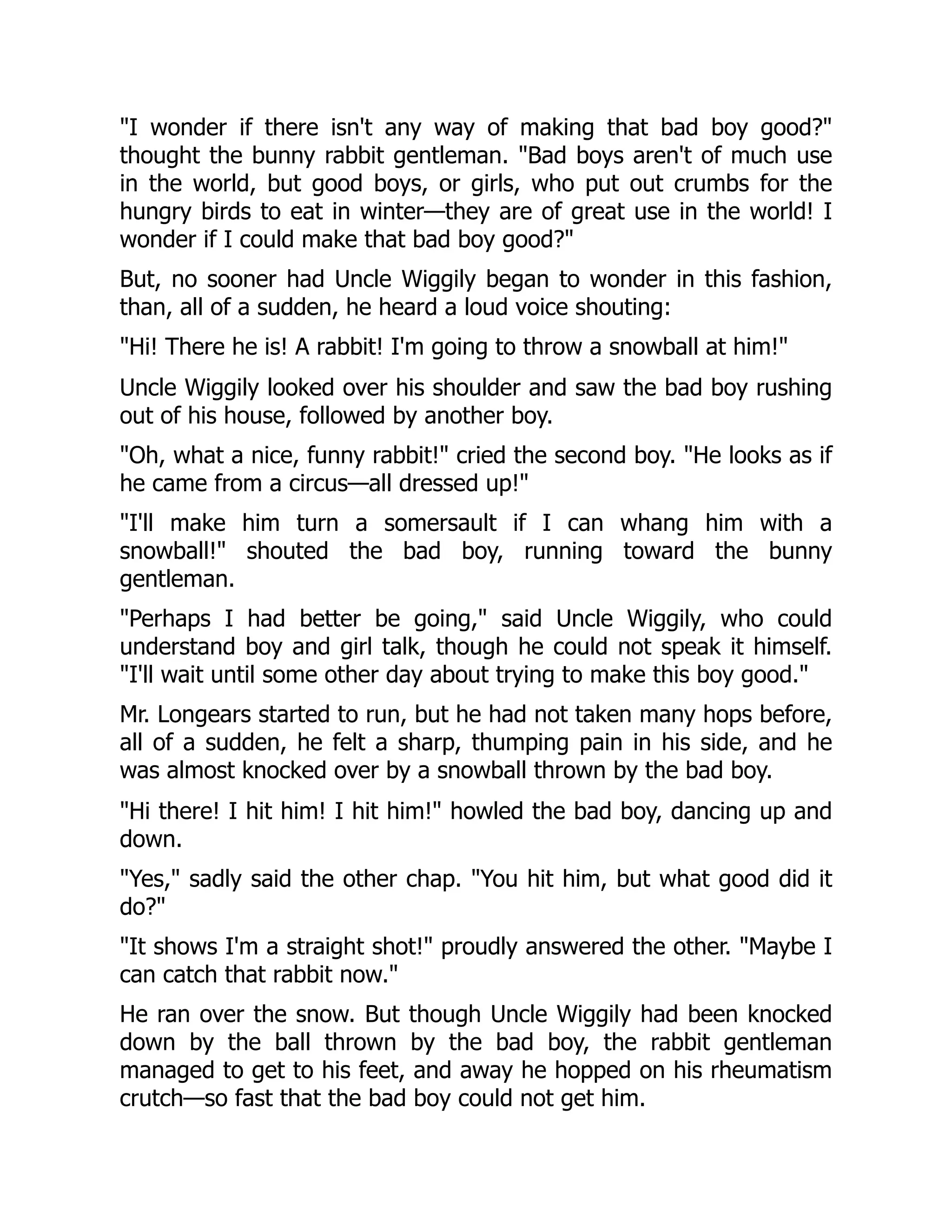 "I wonder if there isn't any way of making that bad boy good?"
thought the bunny rabbit gentleman. "Bad boys aren't of much use
in the world, but good boys, or girls, who put out crumbs for the
hungry birds to eat in winter—they are of great use in the world! I
wonder if I could make that bad boy good?"
But, no sooner had Uncle Wiggily began to wonder in this fashion,
than, all of a sudden, he heard a loud voice shouting:
"Hi! There he is! A rabbit! I'm going to throw a snowball at him!"
Uncle Wiggily looked over his shoulder and saw the bad boy rushing
out of his house, followed by another boy.
"Oh, what a nice, funny rabbit!" cried the second boy. "He looks as if
he came from a circus—all dressed up!"
"I'll make him turn a somersault if I can whang him with a
snowball!" shouted the bad boy, running toward the bunny
gentleman.
"Perhaps I had better be going," said Uncle Wiggily, who could
understand boy and girl talk, though he could not speak it himself.
"I'll wait until some other day about trying to make this boy good."
Mr. Longears started to run, but he had not taken many hops before,
all of a sudden, he felt a sharp, thumping pain in his side, and he
was almost knocked over by a snowball thrown by the bad boy.
"Hi there! I hit him! I hit him!" howled the bad boy, dancing up and
down.
"Yes," sadly said the other chap. "You hit him, but what good did it
do?"
"It shows I'm a straight shot!" proudly answered the other. "Maybe I
can catch that rabbit now."
He ran over the snow. But though Uncle Wiggily had been knocked
down by the ball thrown by the bad boy, the rabbit gentleman
managed to get to his feet, and away he hopped on his rheumatism
crutch—so fast that the bad boy could not get him.
 