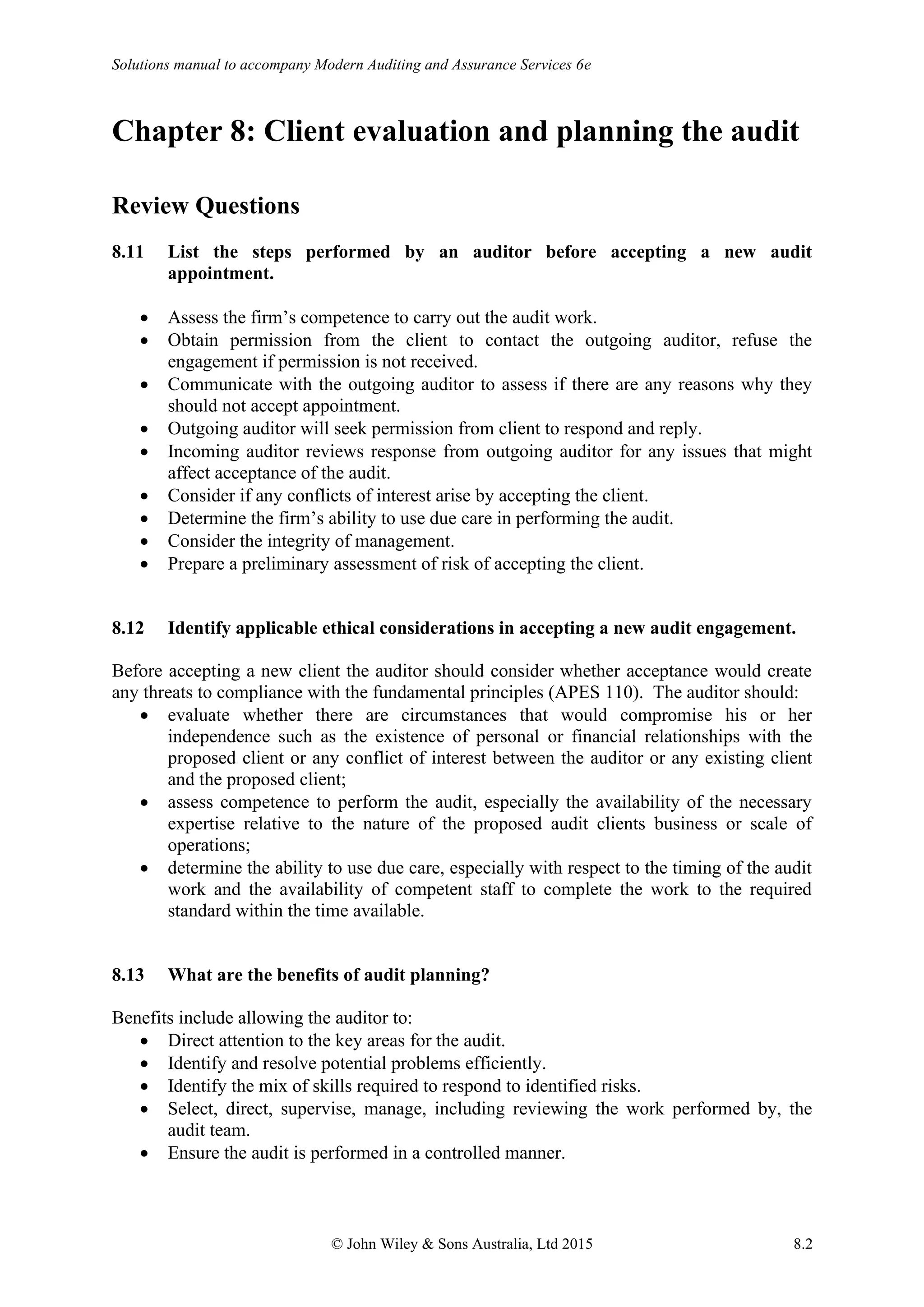 Solutions manual to accompany Modern Auditing and Assurance Services 6e
© John Wiley & Sons Australia, Ltd 2015 8.2
Chapter 8: Client evaluation and planning the audit
Review Questions
8.11 List the steps performed by an auditor before accepting a new audit
appointment.
• Assess the firm’s competence to carry out the audit work.
• Obtain permission from the client to contact the outgoing auditor, refuse the
engagement if permission is not received.
• Communicate with the outgoing auditor to assess if there are any reasons why they
should not accept appointment.
• Outgoing auditor will seek permission from client to respond and reply.
• Incoming auditor reviews response from outgoing auditor for any issues that might
affect acceptance of the audit.
• Consider if any conflicts of interest arise by accepting the client.
• Determine the firm’s ability to use due care in performing the audit.
• Consider the integrity of management.
• Prepare a preliminary assessment of risk of accepting the client.
8.12 Identify applicable ethical considerations in accepting a new audit engagement.
Before accepting a new client the auditor should consider whether acceptance would create
any threats to compliance with the fundamental principles (APES 110). The auditor should:
• evaluate whether there are circumstances that would compromise his or her
independence such as the existence of personal or financial relationships with the
proposed client or any conflict of interest between the auditor or any existing client
and the proposed client;
• assess competence to perform the audit, especially the availability of the necessary
expertise relative to the nature of the proposed audit clients business or scale of
operations;
• determine the ability to use due care, especially with respect to the timing of the audit
work and the availability of competent staff to complete the work to the required
standard within the time available.
8.13 What are the benefits of audit planning?
Benefits include allowing the auditor to:
• Direct attention to the key areas for the audit.
• Identify and resolve potential problems efficiently.
• Identify the mix of skills required to respond to identified risks.
• Select, direct, supervise, manage, including reviewing the work performed by, the
audit team.
• Ensure the audit is performed in a controlled manner.
 