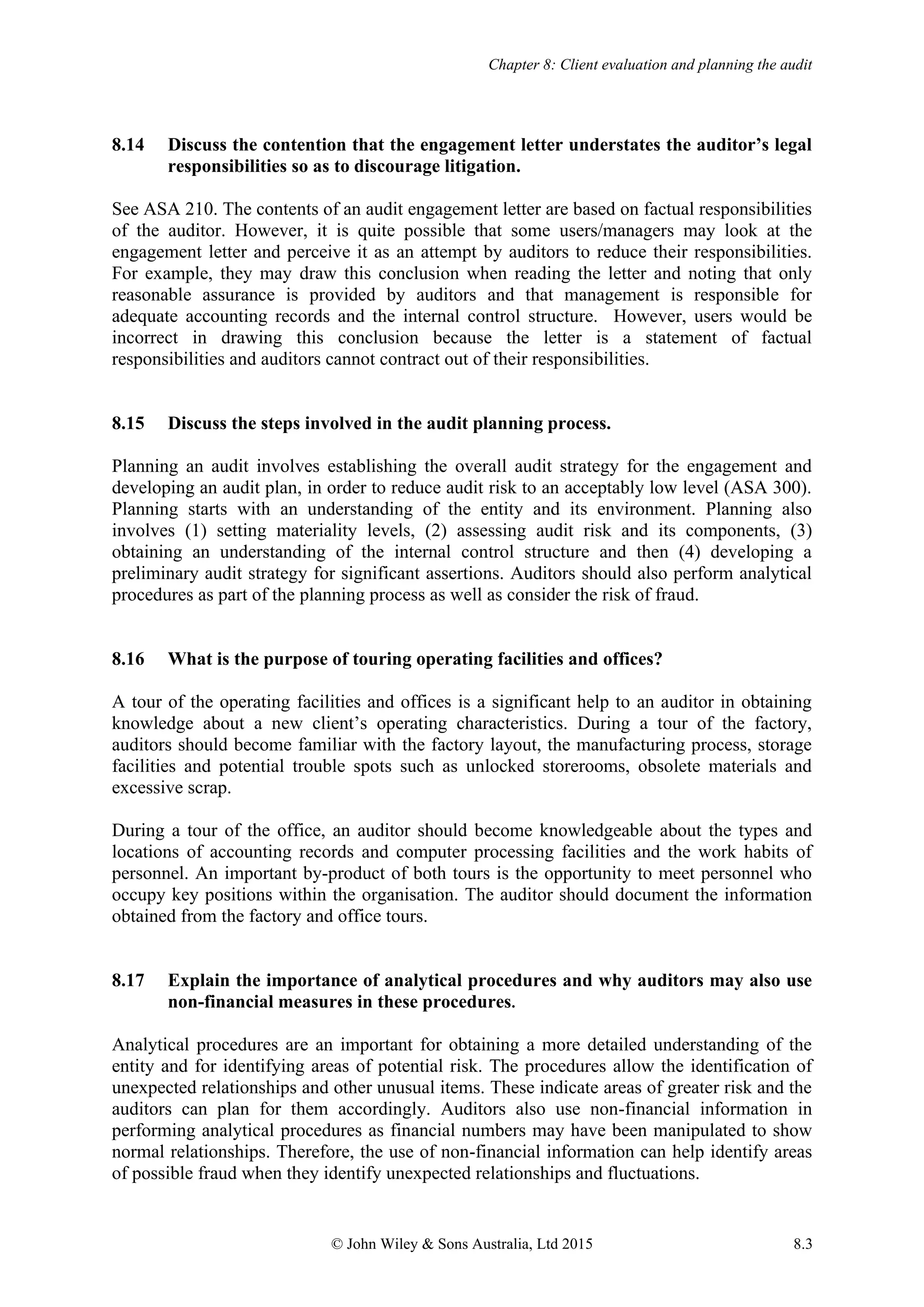 Chapter 8: Client evaluation and planning the audit
© John Wiley & Sons Australia, Ltd 2015 8.3
8.14 Discuss the contention that the engagement letter understates the auditor’s legal
responsibilities so as to discourage litigation.
See ASA 210. The contents of an audit engagement letter are based on factual responsibilities
of the auditor. However, it is quite possible that some users/managers may look at the
engagement letter and perceive it as an attempt by auditors to reduce their responsibilities.
For example, they may draw this conclusion when reading the letter and noting that only
reasonable assurance is provided by auditors and that management is responsible for
adequate accounting records and the internal control structure. However, users would be
incorrect in drawing this conclusion because the letter is a statement of factual
responsibilities and auditors cannot contract out of their responsibilities.
8.15 Discuss the steps involved in the audit planning process.
Planning an audit involves establishing the overall audit strategy for the engagement and
developing an audit plan, in order to reduce audit risk to an acceptably low level (ASA 300).
Planning starts with an understanding of the entity and its environment. Planning also
involves (1) setting materiality levels, (2) assessing audit risk and its components, (3)
obtaining an understanding of the internal control structure and then (4) developing a
preliminary audit strategy for significant assertions. Auditors should also perform analytical
procedures as part of the planning process as well as consider the risk of fraud.
8.16 What is the purpose of touring operating facilities and offices?
A tour of the operating facilities and offices is a significant help to an auditor in obtaining
knowledge about a new client’s operating characteristics. During a tour of the factory,
auditors should become familiar with the factory layout, the manufacturing process, storage
facilities and potential trouble spots such as unlocked storerooms, obsolete materials and
excessive scrap.
During a tour of the office, an auditor should become knowledgeable about the types and
locations of accounting records and computer processing facilities and the work habits of
personnel. An important by-product of both tours is the opportunity to meet personnel who
occupy key positions within the organisation. The auditor should document the information
obtained from the factory and office tours.
8.17 Explain the importance of analytical procedures and why auditors may also use
non-financial measures in these procedures.
Analytical procedures are an important for obtaining a more detailed understanding of the
entity and for identifying areas of potential risk. The procedures allow the identification of
unexpected relationships and other unusual items. These indicate areas of greater risk and the
auditors can plan for them accordingly. Auditors also use non-financial information in
performing analytical procedures as financial numbers may have been manipulated to show
normal relationships. Therefore, the use of non-financial information can help identify areas
of possible fraud when they identify unexpected relationships and fluctuations.
 