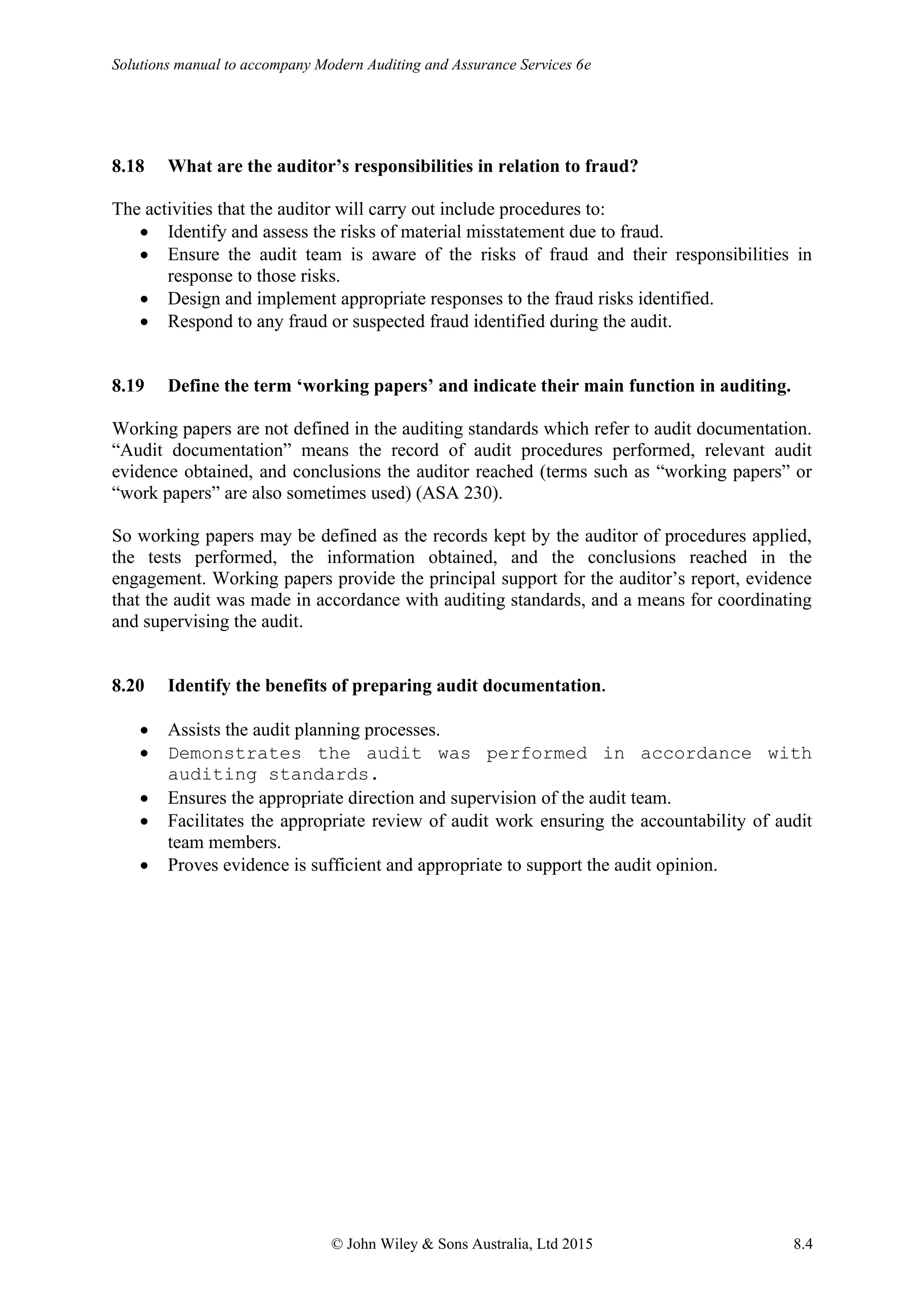 Solutions manual to accompany Modern Auditing and Assurance Services 6e
© John Wiley & Sons Australia, Ltd 2015 8.4
8.18 What are the auditor’s responsibilities in relation to fraud?
The activities that the auditor will carry out include procedures to:
• Identify and assess the risks of material misstatement due to fraud.
• Ensure the audit team is aware of the risks of fraud and their responsibilities in
response to those risks.
• Design and implement appropriate responses to the fraud risks identified.
• Respond to any fraud or suspected fraud identified during the audit.
8.19 Define the term ‘working papers’ and indicate their main function in auditing.
Working papers are not defined in the auditing standards which refer to audit documentation.
“Audit documentation” means the record of audit procedures performed, relevant audit
evidence obtained, and conclusions the auditor reached (terms such as “working papers” or
“work papers” are also sometimes used) (ASA 230).
So working papers may be defined as the records kept by the auditor of procedures applied,
the tests performed, the information obtained, and the conclusions reached in the
engagement. Working papers provide the principal support for the auditor’s report, evidence
that the audit was made in accordance with auditing standards, and a means for coordinating
and supervising the audit.
8.20 Identify the benefits of preparing audit documentation.
• Assists the audit planning processes.
• Demonstrates the audit was performed in accordance with
auditing standards.
• Ensures the appropriate direction and supervision of the audit team.
• Facilitates the appropriate review of audit work ensuring the accountability of audit
team members.
• Proves evidence is sufficient and appropriate to support the audit opinion.
 