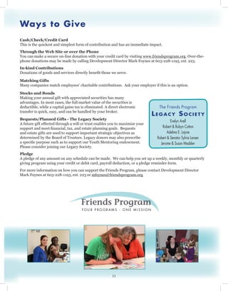 Ways to Give
Cash/Check/Credit Card
This is the quickest and simplest form of contribution and has an immediate impact.
Through the Web Site or over the Phone
You can make a secure on-line donation with your credit card by visiting www.friendsprogram.org. Over-the-
phone donations may be made by calling Development Director Mark Foynes at 603-228-1193, ext. 223.
In-kind Contributions
Donations of goods and services directly benefit those we serve.
Matching Gifts
Many companies match employees’ charitable contributions. Ask your employer if this is an option.
Stocks and Bonds
Making your annual gift with appreciated securities has many
advantages. In most cases, the full market value of the securities is
deductible, while a capital gains tax is eliminated. A direct electronic
transfer is quick, easy, and can be handled by your broker.
Bequests/Planned Gifts - The Legacy Society
A future gift effected through a will or trust enables you to maximize your
support and meet financial, tax, and estate planning goals. Bequests
and estate gifts are used to support important strategic objectives as
determined by the Board of Trustees. Legacy donors may also prescribe
a specific purpose such as to support our Youth Mentoring endowment.
Please consider joining our Legacy Society.
Pledge
A pledge of any amount on any schedule can be made. We can help you set up a weekly, monthly or quarterly
giving program using your credit or debit card, payroll deduction, or a pledge reminder form.
For more information on how you can support the Friends Program, please contact Development Director
Mark Foynes at 603-228-1193, ext. 223 or mfoynes@friendsprogram.org.
11
The Friends Program
Legacy Society
Evelyn Arell
Robert & Robyn Cotton
Adelma E. Lajoie
Robert & Senator Sylvia Larsen
Jerome & Susan Madden
 