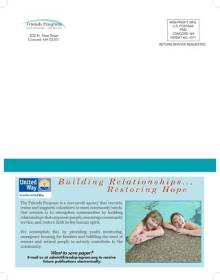 The Friends Program is a non-profit agency that recruits,
trains and supports volunteers to meet community needs.
Our mission is to strengthen communities by building
relationships that empower people, encourage community
service, and restore faith in the human spirit.
We accomplish this by providing youth mentoring,
emergency housing for families and fulfilling the need of
seniors and retired people to actively contribute to the
community.
B u i l d i n g R e l a t i o n s h i p s . . .
R e s t o r i n g H o p e
NON-PROFIT ORG.
U.S. POSTAGE
PAID
CONCORD, NH
PERMIT NO. 1071
RETURN SERVICE REQUESTED
Want to save paper?
E-mail us at admin@friendsprogram.org to receive
future publications electronically.
202 N. State Street
Concord, NH 03301
 