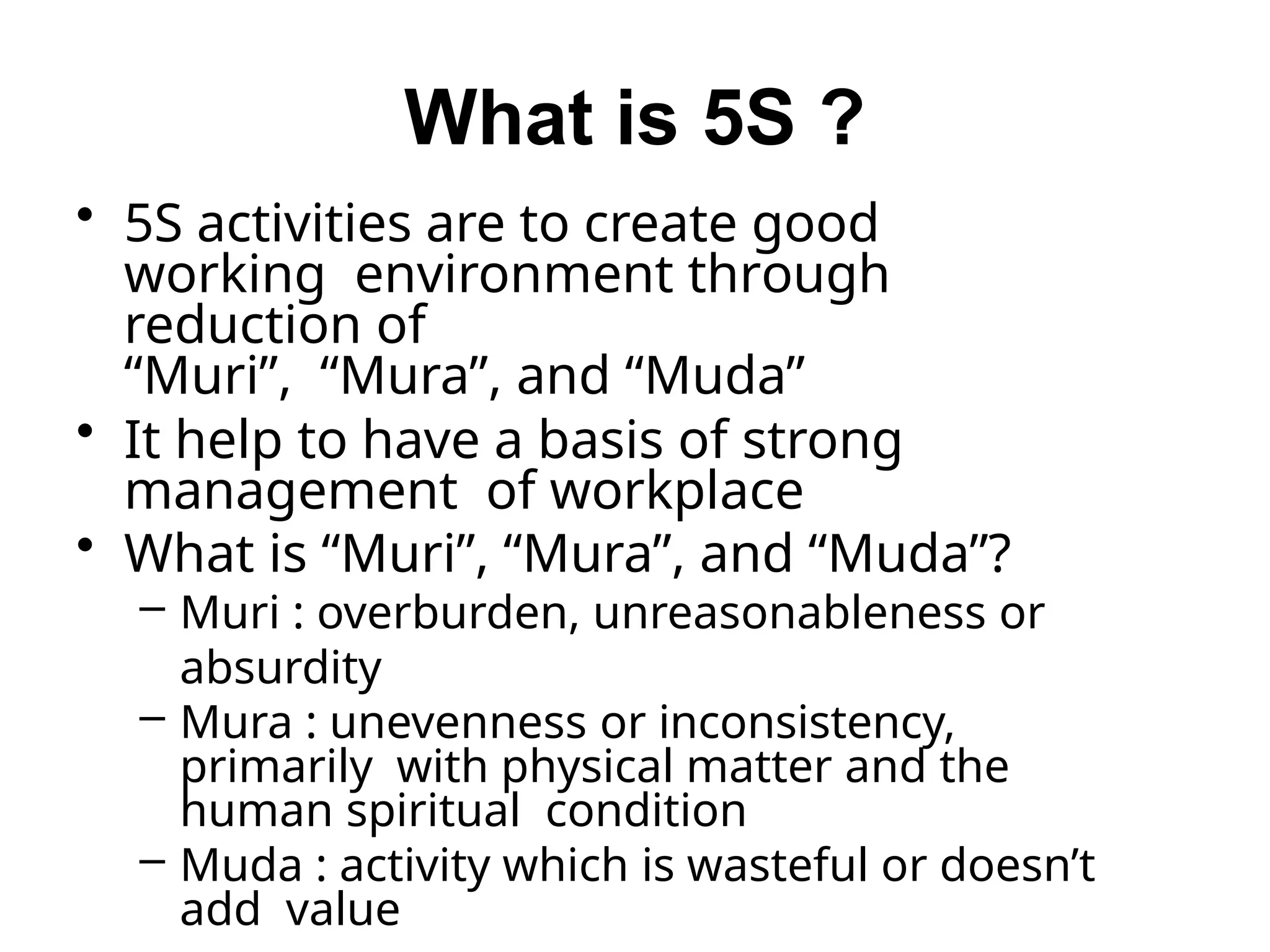 What is 5S ?
• 5S activities are to create good
working environment through
reduction of
“Muri”, “Mura”, and “Muda”
• It help to have a basis of strong
management of workplace
• What is “Muri”, “Mura”, and “Muda”?
– Muri : overburden, unreasonableness or
absurdity
– Mura : unevenness or inconsistency,
primarily with physical matter and the
human spiritual condition
– Muda : activity which is wasteful or doesn’t
add value
 