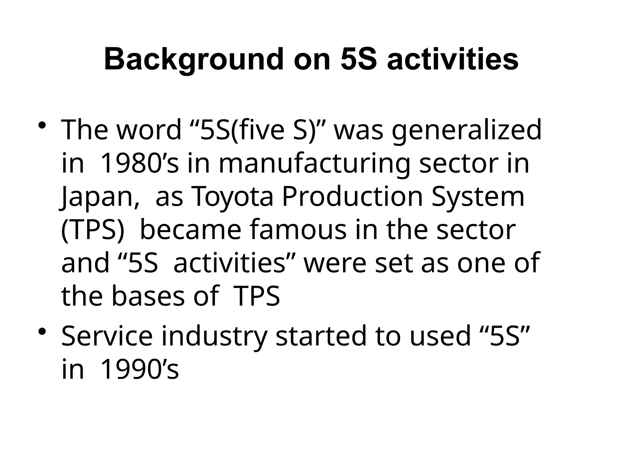 Background on 5S activities
• The word “5S(five S)” was generalized
in 1980’s in manufacturing sector in
Japan, as Toyota Production System
(TPS) became famous in the sector
and “5S activities” were set as one of
the bases of TPS
• Service industry started to used “5S”
in 1990’s
 