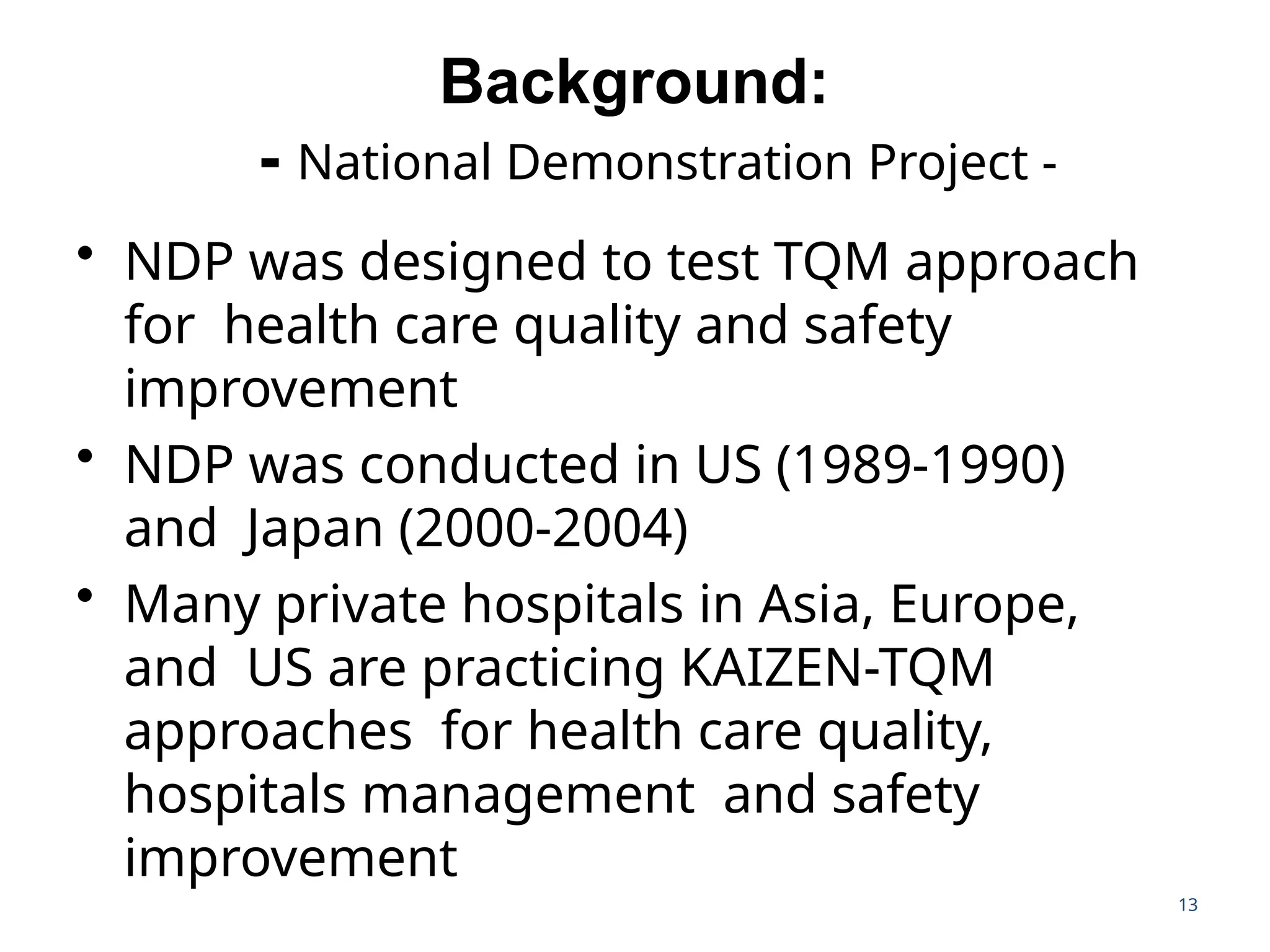 13
Background:
- National Demonstration Project -
• NDP was designed to test TQM approach
for health care quality and safety
improvement
• NDP was conducted in US (1989-1990)
and Japan (2000-2004)
• Many private hospitals in Asia, Europe,
and US are practicing KAIZEN-TQM
approaches for health care quality,
hospitals management and safety
improvement
 